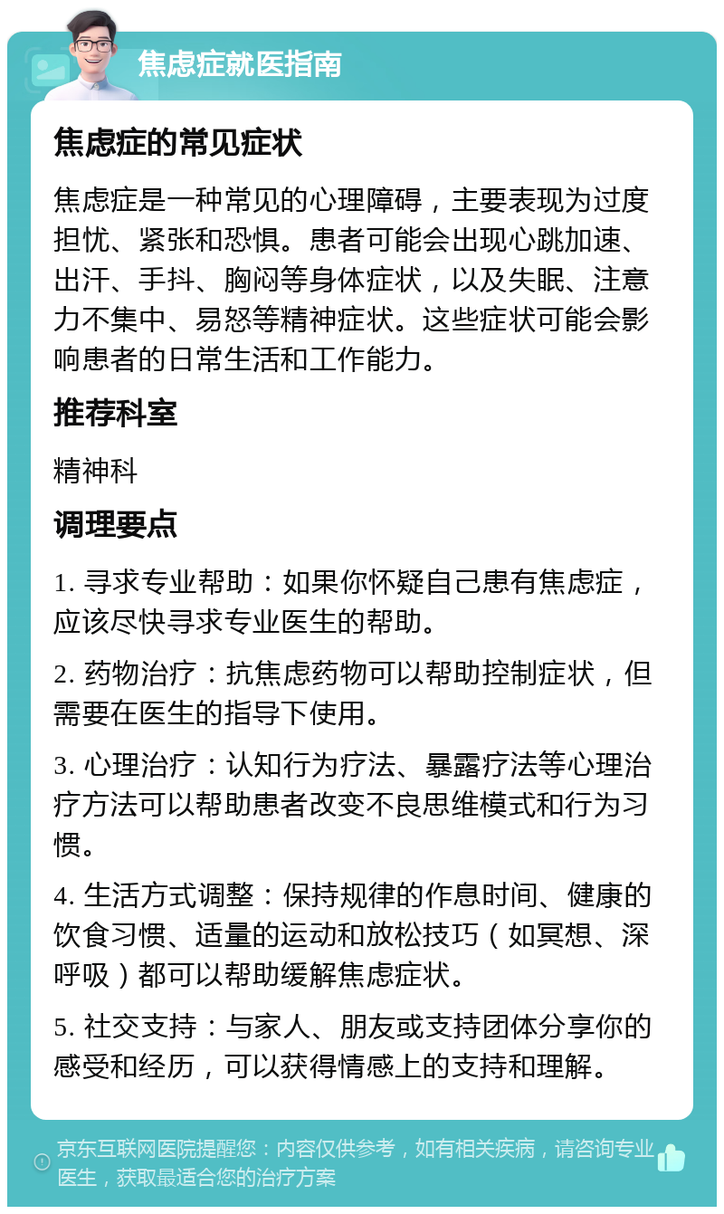 焦虑症就医指南 焦虑症的常见症状 焦虑症是一种常见的心理障碍，主要表现为过度担忧、紧张和恐惧。患者可能会出现心跳加速、出汗、手抖、胸闷等身体症状，以及失眠、注意力不集中、易怒等精神症状。这些症状可能会影响患者的日常生活和工作能力。 推荐科室 精神科 调理要点 1. 寻求专业帮助：如果你怀疑自己患有焦虑症，应该尽快寻求专业医生的帮助。 2. 药物治疗：抗焦虑药物可以帮助控制症状，但需要在医生的指导下使用。 3. 心理治疗：认知行为疗法、暴露疗法等心理治疗方法可以帮助患者改变不良思维模式和行为习惯。 4. 生活方式调整：保持规律的作息时间、健康的饮食习惯、适量的运动和放松技巧（如冥想、深呼吸）都可以帮助缓解焦虑症状。 5. 社交支持：与家人、朋友或支持团体分享你的感受和经历，可以获得情感上的支持和理解。