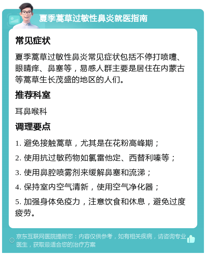 夏季蒿草过敏性鼻炎就医指南 常见症状 夏季蒿草过敏性鼻炎常见症状包括不停打喷嚏、眼睛痒、鼻塞等，易感人群主要是居住在内蒙古等蒿草生长茂盛的地区的人们。 推荐科室 耳鼻喉科 调理要点 1. 避免接触蒿草，尤其是在花粉高峰期； 2. 使用抗过敏药物如氯雷他定、西替利嗪等； 3. 使用鼻腔喷雾剂来缓解鼻塞和流涕； 4. 保持室内空气清新，使用空气净化器； 5. 加强身体免疫力，注意饮食和休息，避免过度疲劳。