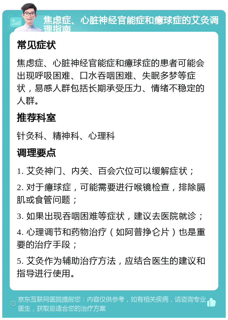 焦虑症、心脏神经官能症和癔球症的艾灸调理指南 常见症状 焦虑症、心脏神经官能症和癔球症的患者可能会出现呼吸困难、口水吞咽困难、失眠多梦等症状，易感人群包括长期承受压力、情绪不稳定的人群。 推荐科室 针灸科、精神科、心理科 调理要点 1. 艾灸神门、内关、百会穴位可以缓解症状； 2. 对于癔球症，可能需要进行喉镜检查，排除膈肌或食管问题； 3. 如果出现吞咽困难等症状，建议去医院就诊； 4. 心理调节和药物治疗（如阿普挣仑片）也是重要的治疗手段； 5. 艾灸作为辅助治疗方法，应结合医生的建议和指导进行使用。