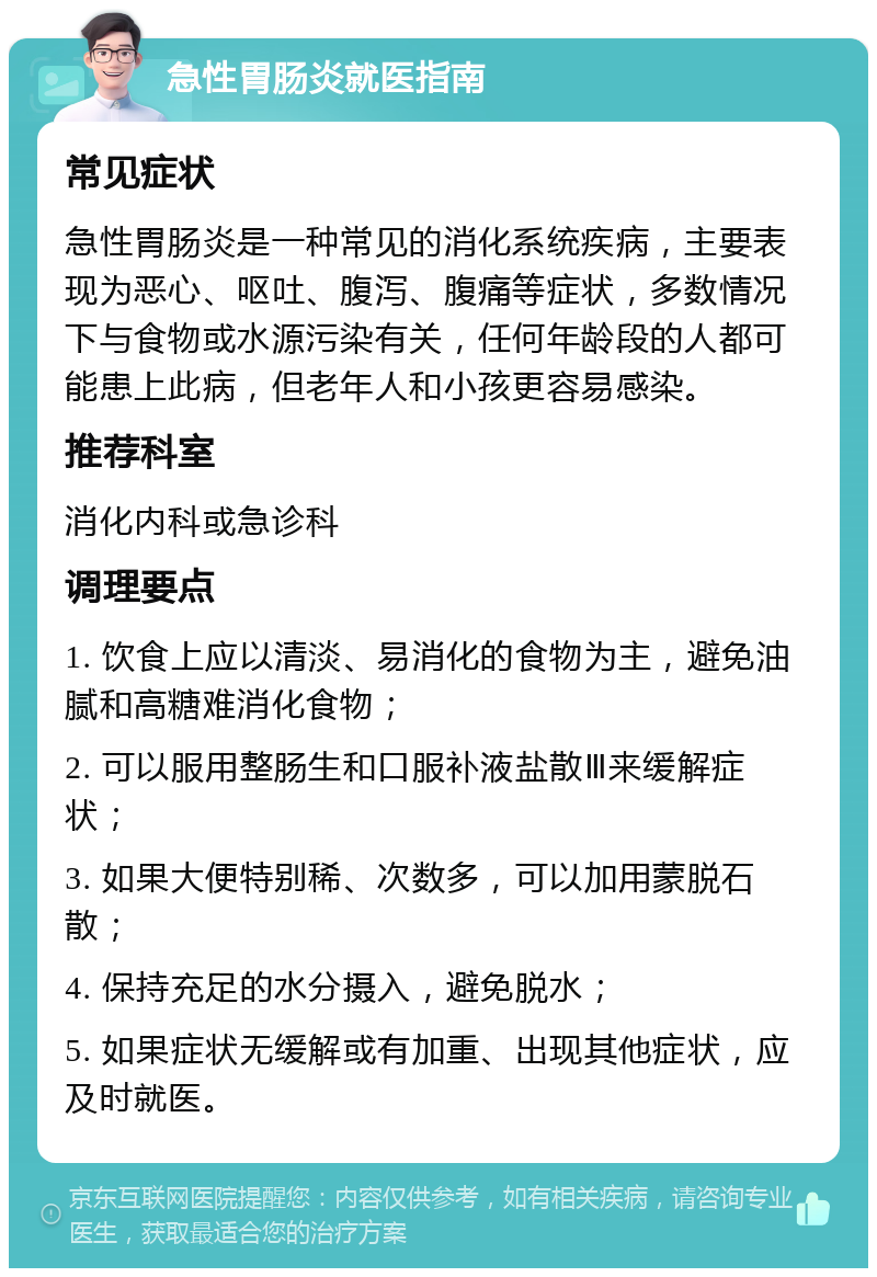 急性胃肠炎就医指南 常见症状 急性胃肠炎是一种常见的消化系统疾病，主要表现为恶心、呕吐、腹泻、腹痛等症状，多数情况下与食物或水源污染有关，任何年龄段的人都可能患上此病，但老年人和小孩更容易感染。 推荐科室 消化内科或急诊科 调理要点 1. 饮食上应以清淡、易消化的食物为主，避免油腻和高糖难消化食物； 2. 可以服用整肠生和口服补液盐散Ⅲ来缓解症状； 3. 如果大便特别稀、次数多，可以加用蒙脱石散； 4. 保持充足的水分摄入，避免脱水； 5. 如果症状无缓解或有加重、出现其他症状，应及时就医。