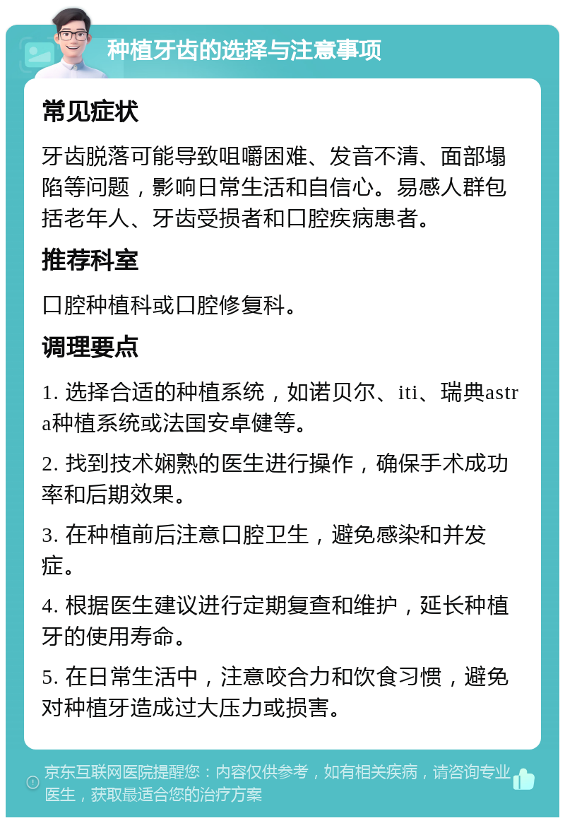 种植牙齿的选择与注意事项 常见症状 牙齿脱落可能导致咀嚼困难、发音不清、面部塌陷等问题，影响日常生活和自信心。易感人群包括老年人、牙齿受损者和口腔疾病患者。 推荐科室 口腔种植科或口腔修复科。 调理要点 1. 选择合适的种植系统，如诺贝尔、iti、瑞典astra种植系统或法国安卓健等。 2. 找到技术娴熟的医生进行操作，确保手术成功率和后期效果。 3. 在种植前后注意口腔卫生，避免感染和并发症。 4. 根据医生建议进行定期复查和维护，延长种植牙的使用寿命。 5. 在日常生活中，注意咬合力和饮食习惯，避免对种植牙造成过大压力或损害。