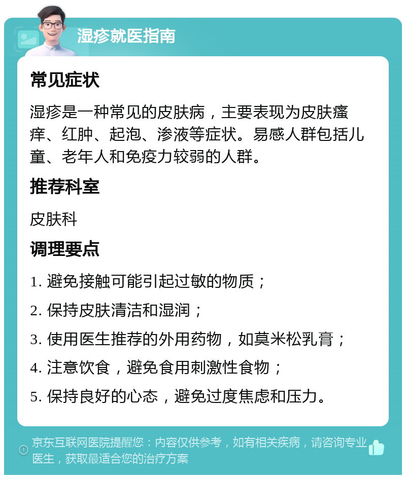 湿疹就医指南 常见症状 湿疹是一种常见的皮肤病，主要表现为皮肤瘙痒、红肿、起泡、渗液等症状。易感人群包括儿童、老年人和免疫力较弱的人群。 推荐科室 皮肤科 调理要点 1. 避免接触可能引起过敏的物质； 2. 保持皮肤清洁和湿润； 3. 使用医生推荐的外用药物，如莫米松乳膏； 4. 注意饮食，避免食用刺激性食物； 5. 保持良好的心态，避免过度焦虑和压力。