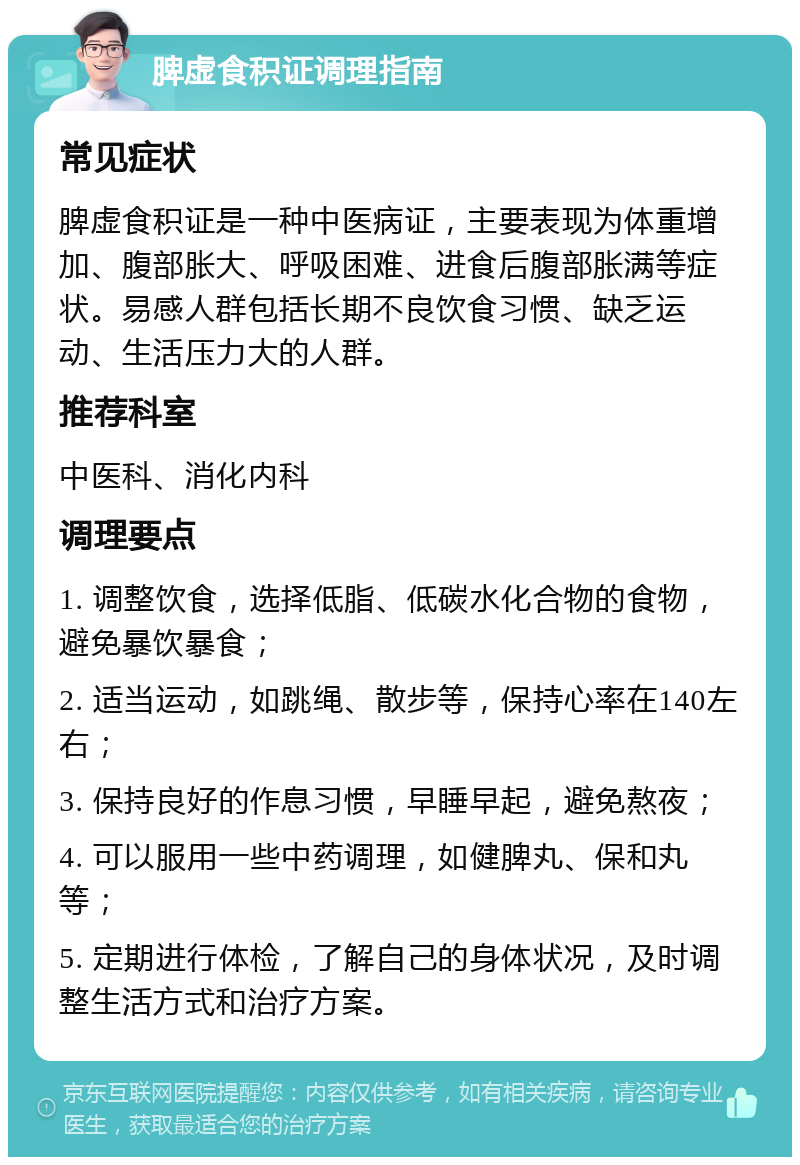 脾虚食积证调理指南 常见症状 脾虚食积证是一种中医病证，主要表现为体重增加、腹部胀大、呼吸困难、进食后腹部胀满等症状。易感人群包括长期不良饮食习惯、缺乏运动、生活压力大的人群。 推荐科室 中医科、消化内科 调理要点 1. 调整饮食，选择低脂、低碳水化合物的食物，避免暴饮暴食； 2. 适当运动，如跳绳、散步等，保持心率在140左右； 3. 保持良好的作息习惯，早睡早起，避免熬夜； 4. 可以服用一些中药调理，如健脾丸、保和丸等； 5. 定期进行体检，了解自己的身体状况，及时调整生活方式和治疗方案。