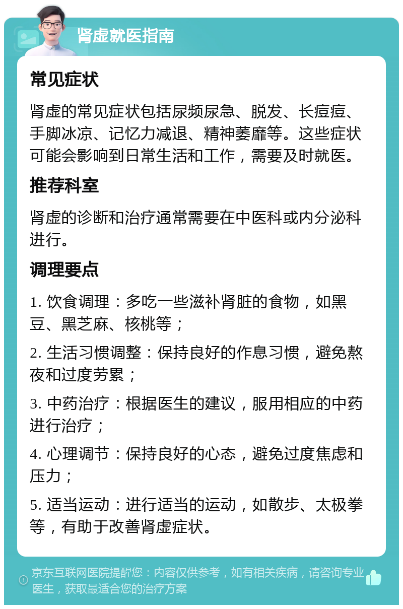 肾虚就医指南 常见症状 肾虚的常见症状包括尿频尿急、脱发、长痘痘、手脚冰凉、记忆力减退、精神萎靡等。这些症状可能会影响到日常生活和工作，需要及时就医。 推荐科室 肾虚的诊断和治疗通常需要在中医科或内分泌科进行。 调理要点 1. 饮食调理：多吃一些滋补肾脏的食物，如黑豆、黑芝麻、核桃等； 2. 生活习惯调整：保持良好的作息习惯，避免熬夜和过度劳累； 3. 中药治疗：根据医生的建议，服用相应的中药进行治疗； 4. 心理调节：保持良好的心态，避免过度焦虑和压力； 5. 适当运动：进行适当的运动，如散步、太极拳等，有助于改善肾虚症状。