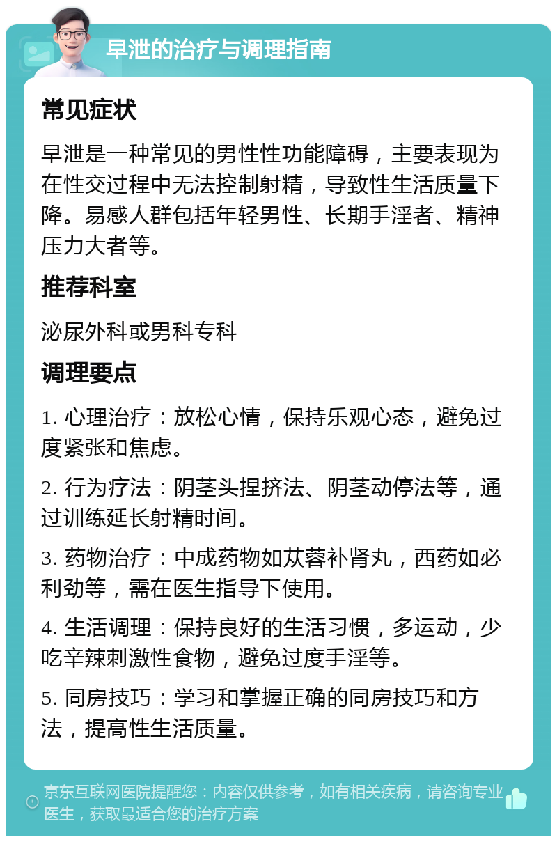 早泄的治疗与调理指南 常见症状 早泄是一种常见的男性性功能障碍，主要表现为在性交过程中无法控制射精，导致性生活质量下降。易感人群包括年轻男性、长期手淫者、精神压力大者等。 推荐科室 泌尿外科或男科专科 调理要点 1. 心理治疗：放松心情，保持乐观心态，避免过度紧张和焦虑。 2. 行为疗法：阴茎头捏挤法、阴茎动停法等，通过训练延长射精时间。 3. 药物治疗：中成药物如苁蓉补肾丸，西药如必利劲等，需在医生指导下使用。 4. 生活调理：保持良好的生活习惯，多运动，少吃辛辣刺激性食物，避免过度手淫等。 5. 同房技巧：学习和掌握正确的同房技巧和方法，提高性生活质量。