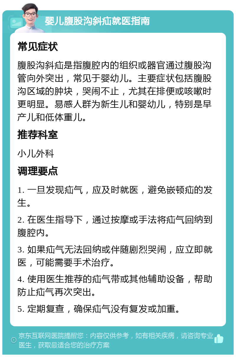 婴儿腹股沟斜疝就医指南 常见症状 腹股沟斜疝是指腹腔内的组织或器官通过腹股沟管向外突出，常见于婴幼儿。主要症状包括腹股沟区域的肿块，哭闹不止，尤其在排便或咳嗽时更明显。易感人群为新生儿和婴幼儿，特别是早产儿和低体重儿。 推荐科室 小儿外科 调理要点 1. 一旦发现疝气，应及时就医，避免嵌顿疝的发生。 2. 在医生指导下，通过按摩或手法将疝气回纳到腹腔内。 3. 如果疝气无法回纳或伴随剧烈哭闹，应立即就医，可能需要手术治疗。 4. 使用医生推荐的疝气带或其他辅助设备，帮助防止疝气再次突出。 5. 定期复查，确保疝气没有复发或加重。