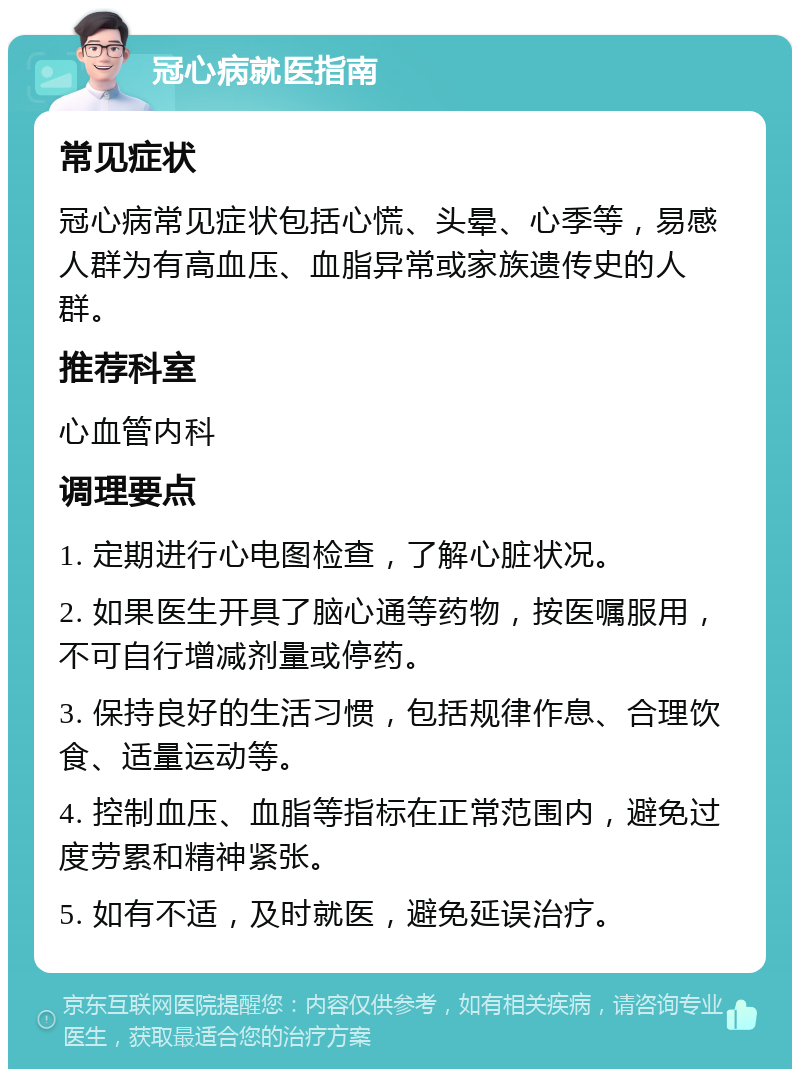 冠心病就医指南 常见症状 冠心病常见症状包括心慌、头晕、心季等，易感人群为有高血压、血脂异常或家族遗传史的人群。 推荐科室 心血管内科 调理要点 1. 定期进行心电图检查，了解心脏状况。 2. 如果医生开具了脑心通等药物，按医嘱服用，不可自行增减剂量或停药。 3. 保持良好的生活习惯，包括规律作息、合理饮食、适量运动等。 4. 控制血压、血脂等指标在正常范围内，避免过度劳累和精神紧张。 5. 如有不适，及时就医，避免延误治疗。