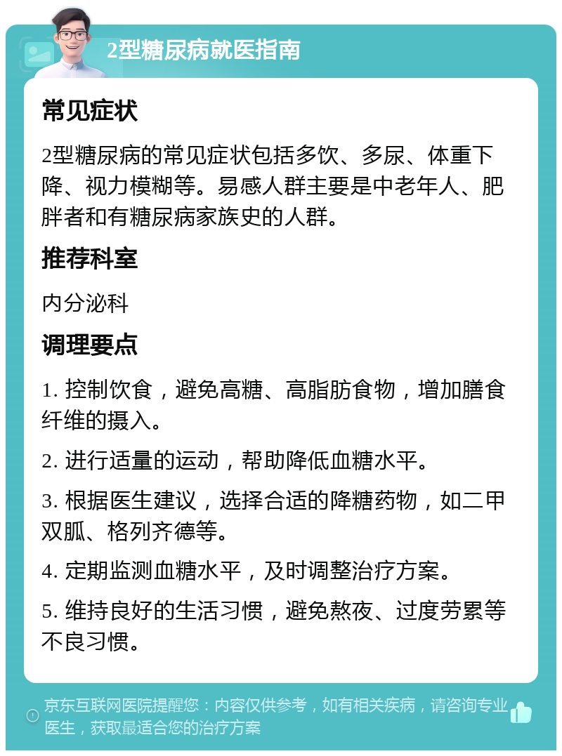 2型糖尿病就医指南 常见症状 2型糖尿病的常见症状包括多饮、多尿、体重下降、视力模糊等。易感人群主要是中老年人、肥胖者和有糖尿病家族史的人群。 推荐科室 内分泌科 调理要点 1. 控制饮食，避免高糖、高脂肪食物，增加膳食纤维的摄入。 2. 进行适量的运动，帮助降低血糖水平。 3. 根据医生建议，选择合适的降糖药物，如二甲双胍、格列齐德等。 4. 定期监测血糖水平，及时调整治疗方案。 5. 维持良好的生活习惯，避免熬夜、过度劳累等不良习惯。