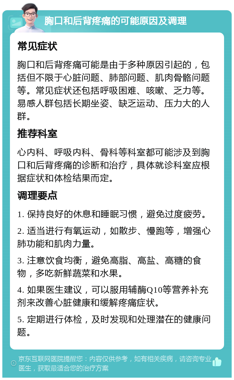 胸口和后背疼痛的可能原因及调理 常见症状 胸口和后背疼痛可能是由于多种原因引起的，包括但不限于心脏问题、肺部问题、肌肉骨骼问题等。常见症状还包括呼吸困难、咳嗽、乏力等。易感人群包括长期坐姿、缺乏运动、压力大的人群。 推荐科室 心内科、呼吸内科、骨科等科室都可能涉及到胸口和后背疼痛的诊断和治疗，具体就诊科室应根据症状和体检结果而定。 调理要点 1. 保持良好的休息和睡眠习惯，避免过度疲劳。 2. 适当进行有氧运动，如散步、慢跑等，增强心肺功能和肌肉力量。 3. 注意饮食均衡，避免高脂、高盐、高糖的食物，多吃新鲜蔬菜和水果。 4. 如果医生建议，可以服用辅酶Q10等营养补充剂来改善心脏健康和缓解疼痛症状。 5. 定期进行体检，及时发现和处理潜在的健康问题。