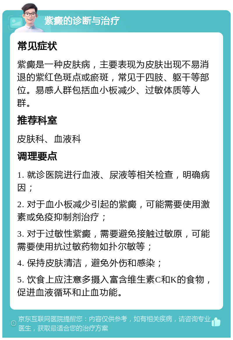 紫癜的诊断与治疗 常见症状 紫癜是一种皮肤病，主要表现为皮肤出现不易消退的紫红色斑点或瘀斑，常见于四肢、躯干等部位。易感人群包括血小板减少、过敏体质等人群。 推荐科室 皮肤科、血液科 调理要点 1. 就诊医院进行血液、尿液等相关检查，明确病因； 2. 对于血小板减少引起的紫癜，可能需要使用激素或免疫抑制剂治疗； 3. 对于过敏性紫癜，需要避免接触过敏原，可能需要使用抗过敏药物如扑尔敏等； 4. 保持皮肤清洁，避免外伤和感染； 5. 饮食上应注意多摄入富含维生素C和K的食物，促进血液循环和止血功能。