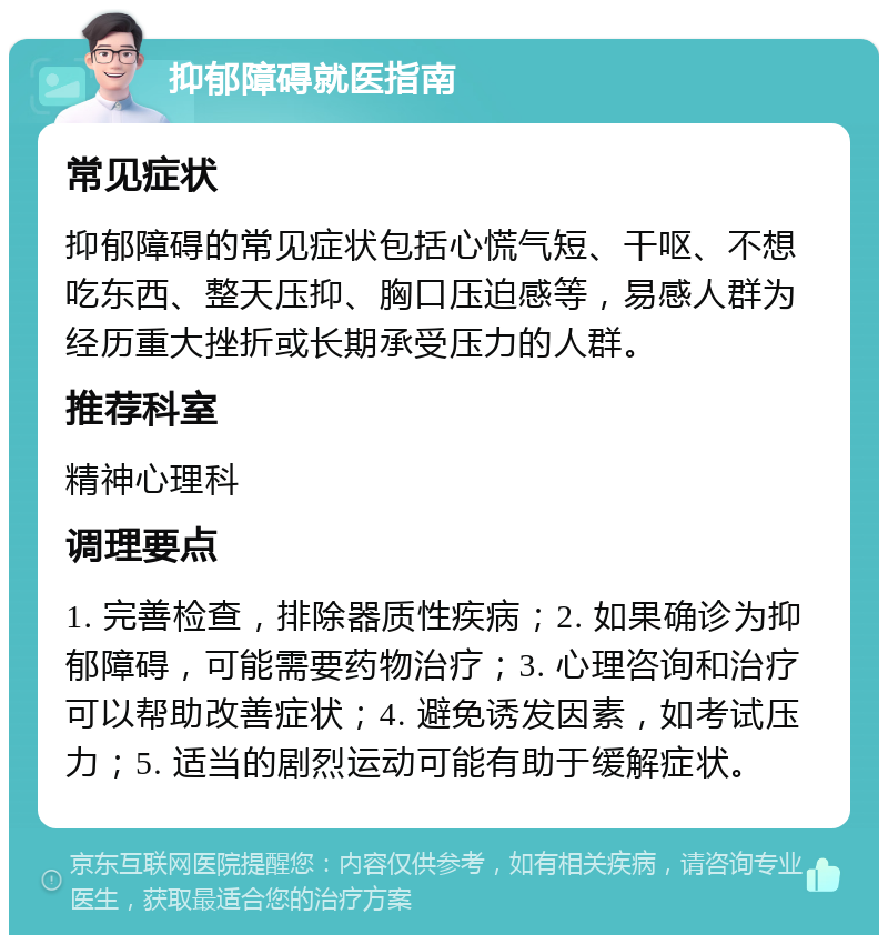 抑郁障碍就医指南 常见症状 抑郁障碍的常见症状包括心慌气短、干呕、不想吃东西、整天压抑、胸口压迫感等，易感人群为经历重大挫折或长期承受压力的人群。 推荐科室 精神心理科 调理要点 1. 完善检查，排除器质性疾病；2. 如果确诊为抑郁障碍，可能需要药物治疗；3. 心理咨询和治疗可以帮助改善症状；4. 避免诱发因素，如考试压力；5. 适当的剧烈运动可能有助于缓解症状。