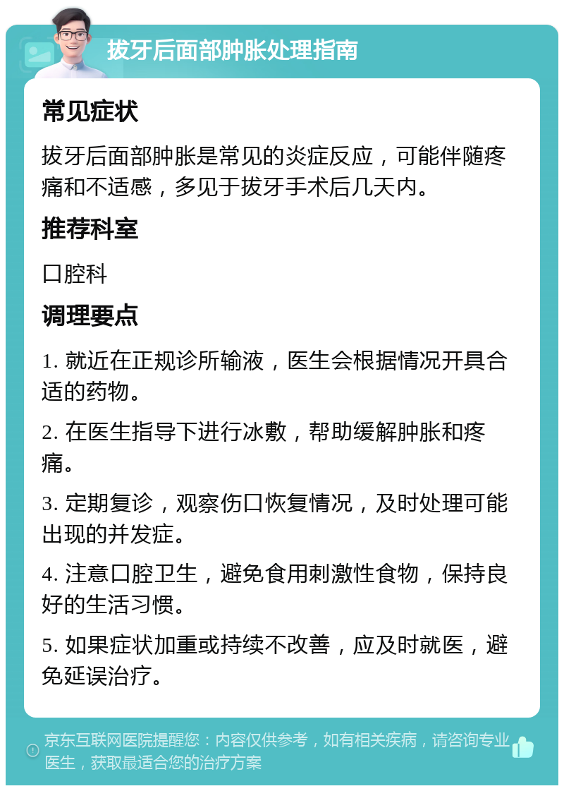 拔牙后面部肿胀处理指南 常见症状 拔牙后面部肿胀是常见的炎症反应，可能伴随疼痛和不适感，多见于拔牙手术后几天内。 推荐科室 口腔科 调理要点 1. 就近在正规诊所输液，医生会根据情况开具合适的药物。 2. 在医生指导下进行冰敷，帮助缓解肿胀和疼痛。 3. 定期复诊，观察伤口恢复情况，及时处理可能出现的并发症。 4. 注意口腔卫生，避免食用刺激性食物，保持良好的生活习惯。 5. 如果症状加重或持续不改善，应及时就医，避免延误治疗。