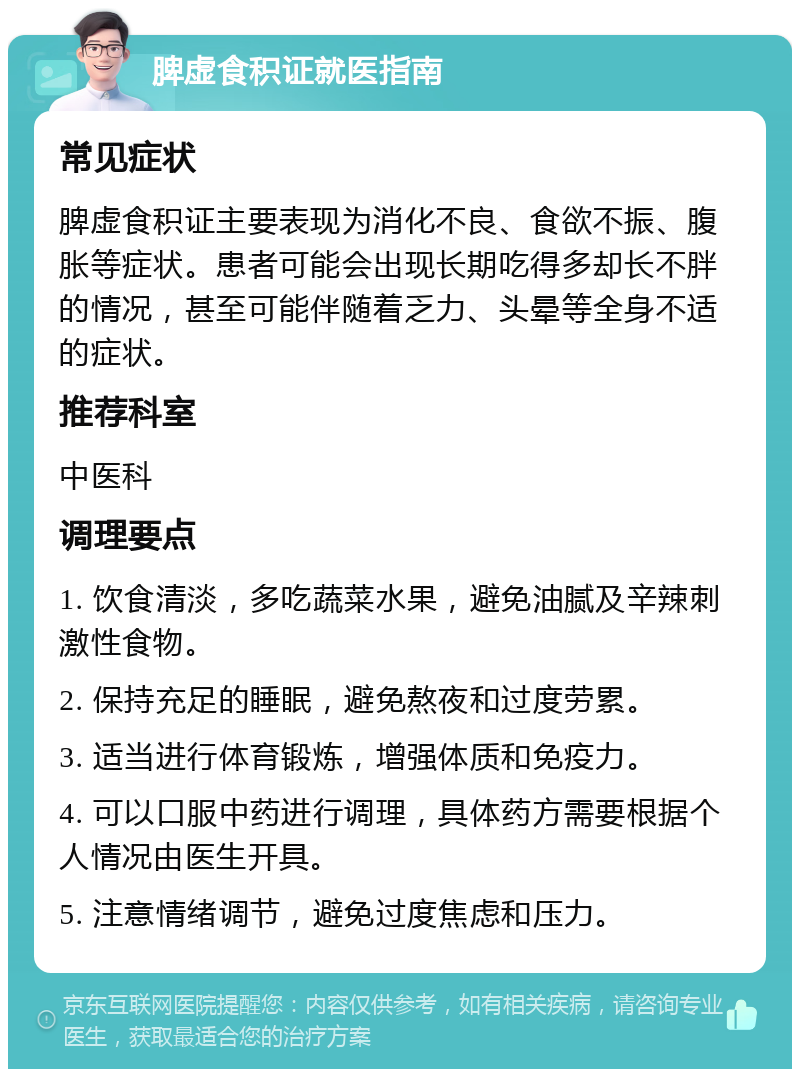 脾虚食积证就医指南 常见症状 脾虚食积证主要表现为消化不良、食欲不振、腹胀等症状。患者可能会出现长期吃得多却长不胖的情况，甚至可能伴随着乏力、头晕等全身不适的症状。 推荐科室 中医科 调理要点 1. 饮食清淡，多吃蔬菜水果，避免油腻及辛辣刺激性食物。 2. 保持充足的睡眠，避免熬夜和过度劳累。 3. 适当进行体育锻炼，增强体质和免疫力。 4. 可以口服中药进行调理，具体药方需要根据个人情况由医生开具。 5. 注意情绪调节，避免过度焦虑和压力。