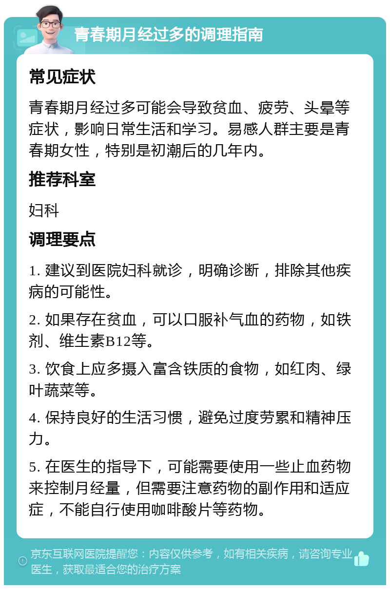 青春期月经过多的调理指南 常见症状 青春期月经过多可能会导致贫血、疲劳、头晕等症状，影响日常生活和学习。易感人群主要是青春期女性，特别是初潮后的几年内。 推荐科室 妇科 调理要点 1. 建议到医院妇科就诊，明确诊断，排除其他疾病的可能性。 2. 如果存在贫血，可以口服补气血的药物，如铁剂、维生素B12等。 3. 饮食上应多摄入富含铁质的食物，如红肉、绿叶蔬菜等。 4. 保持良好的生活习惯，避免过度劳累和精神压力。 5. 在医生的指导下，可能需要使用一些止血药物来控制月经量，但需要注意药物的副作用和适应症，不能自行使用咖啡酸片等药物。