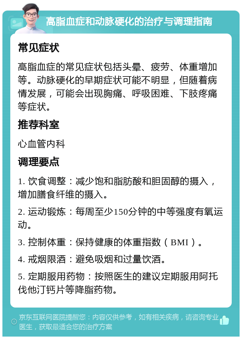 高脂血症和动脉硬化的治疗与调理指南 常见症状 高脂血症的常见症状包括头晕、疲劳、体重增加等。动脉硬化的早期症状可能不明显，但随着病情发展，可能会出现胸痛、呼吸困难、下肢疼痛等症状。 推荐科室 心血管内科 调理要点 1. 饮食调整：减少饱和脂肪酸和胆固醇的摄入，增加膳食纤维的摄入。 2. 运动锻炼：每周至少150分钟的中等强度有氧运动。 3. 控制体重：保持健康的体重指数（BMI）。 4. 戒烟限酒：避免吸烟和过量饮酒。 5. 定期服用药物：按照医生的建议定期服用阿托伐他汀钙片等降脂药物。