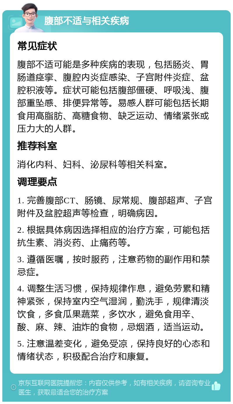 腹部不适与相关疾病 常见症状 腹部不适可能是多种疾病的表现，包括肠炎、胃肠道痉挛、腹腔内炎症感染、子宫附件炎症、盆腔积液等。症状可能包括腹部僵硬、呼吸浅、腹部重坠感、排便异常等。易感人群可能包括长期食用高脂肪、高糖食物、缺乏运动、情绪紧张或压力大的人群。 推荐科室 消化内科、妇科、泌尿科等相关科室。 调理要点 1. 完善腹部CT、肠镜、尿常规、腹部超声、子宫附件及盆腔超声等检查，明确病因。 2. 根据具体病因选择相应的治疗方案，可能包括抗生素、消炎药、止痛药等。 3. 遵循医嘱，按时服药，注意药物的副作用和禁忌症。 4. 调整生活习惯，保持规律作息，避免劳累和精神紧张，保持室内空气湿润，勤洗手，规律清淡饮食，多食瓜果蔬菜，多饮水，避免食用辛、酸、麻、辣、油炸的食物，忌烟酒，适当运动。 5. 注意温差变化，避免受凉，保持良好的心态和情绪状态，积极配合治疗和康复。