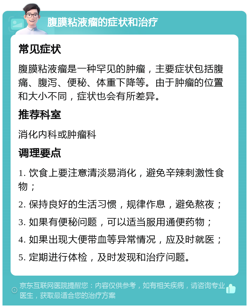 腹膜粘液瘤的症状和治疗 常见症状 腹膜粘液瘤是一种罕见的肿瘤，主要症状包括腹痛、腹泻、便秘、体重下降等。由于肿瘤的位置和大小不同，症状也会有所差异。 推荐科室 消化内科或肿瘤科 调理要点 1. 饮食上要注意清淡易消化，避免辛辣刺激性食物； 2. 保持良好的生活习惯，规律作息，避免熬夜； 3. 如果有便秘问题，可以适当服用通便药物； 4. 如果出现大便带血等异常情况，应及时就医； 5. 定期进行体检，及时发现和治疗问题。