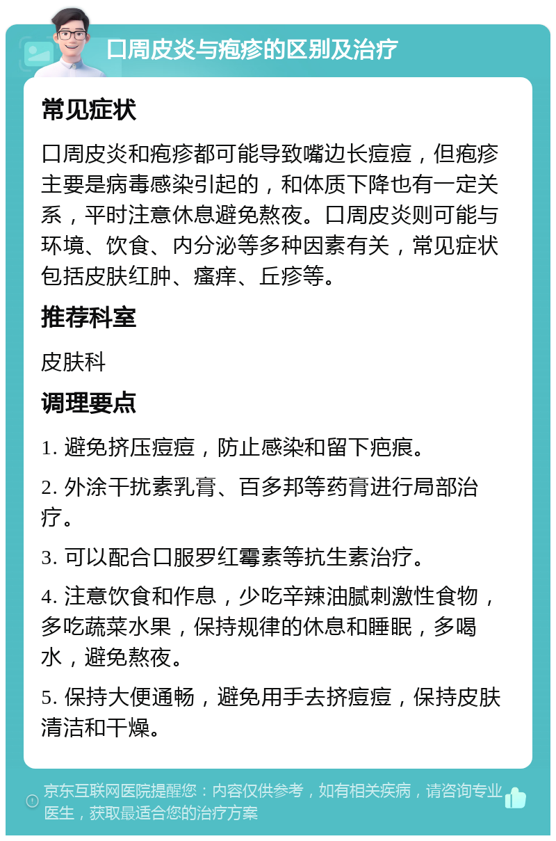 口周皮炎与疱疹的区别及治疗 常见症状 口周皮炎和疱疹都可能导致嘴边长痘痘，但疱疹主要是病毒感染引起的，和体质下降也有一定关系，平时注意休息避免熬夜。口周皮炎则可能与环境、饮食、内分泌等多种因素有关，常见症状包括皮肤红肿、瘙痒、丘疹等。 推荐科室 皮肤科 调理要点 1. 避免挤压痘痘，防止感染和留下疤痕。 2. 外涂干扰素乳膏、百多邦等药膏进行局部治疗。 3. 可以配合口服罗红霉素等抗生素治疗。 4. 注意饮食和作息，少吃辛辣油腻刺激性食物，多吃蔬菜水果，保持规律的休息和睡眠，多喝水，避免熬夜。 5. 保持大便通畅，避免用手去挤痘痘，保持皮肤清洁和干燥。