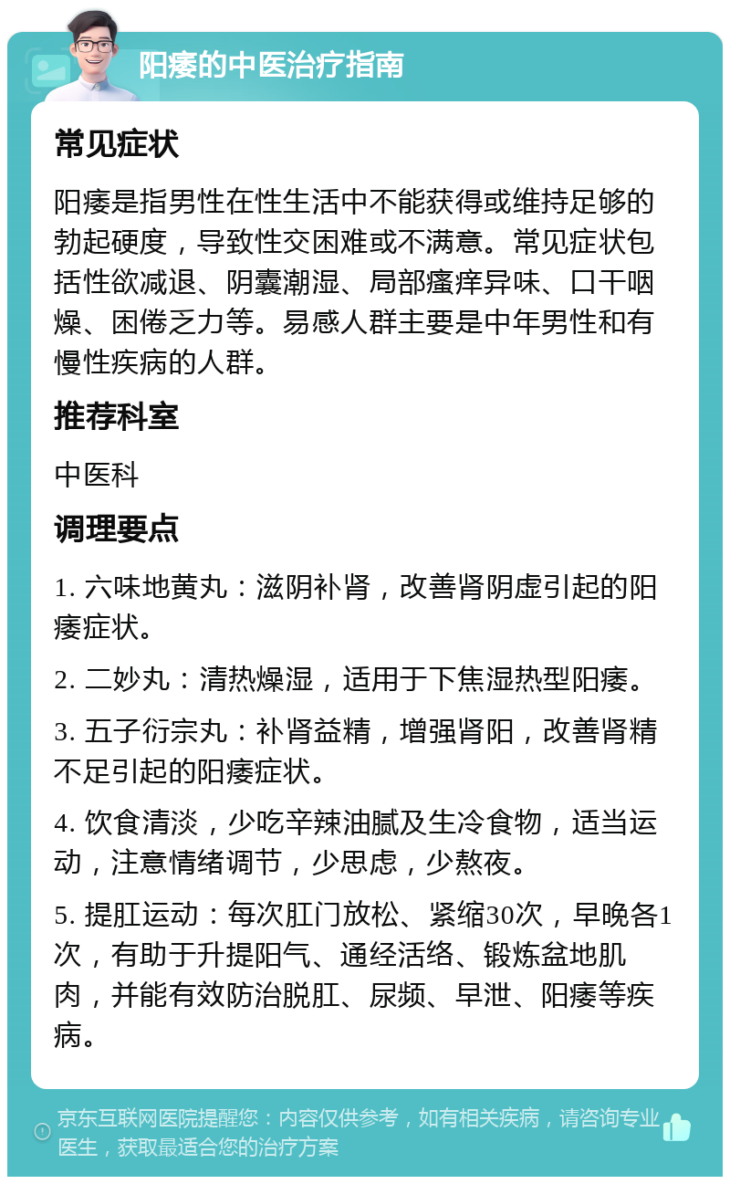 阳痿的中医治疗指南 常见症状 阳痿是指男性在性生活中不能获得或维持足够的勃起硬度，导致性交困难或不满意。常见症状包括性欲减退、阴囊潮湿、局部瘙痒异味、口干咽燥、困倦乏力等。易感人群主要是中年男性和有慢性疾病的人群。 推荐科室 中医科 调理要点 1. 六味地黄丸：滋阴补肾，改善肾阴虚引起的阳痿症状。 2. 二妙丸：清热燥湿，适用于下焦湿热型阳痿。 3. 五子衍宗丸：补肾益精，增强肾阳，改善肾精不足引起的阳痿症状。 4. 饮食清淡，少吃辛辣油腻及生冷食物，适当运动，注意情绪调节，少思虑，少熬夜。 5. 提肛运动：每次肛门放松、紧缩30次，早晚各1次，有助于升提阳气、通经活络、锻炼盆地肌肉，并能有效防治脱肛、尿频、早泄、阳痿等疾病。