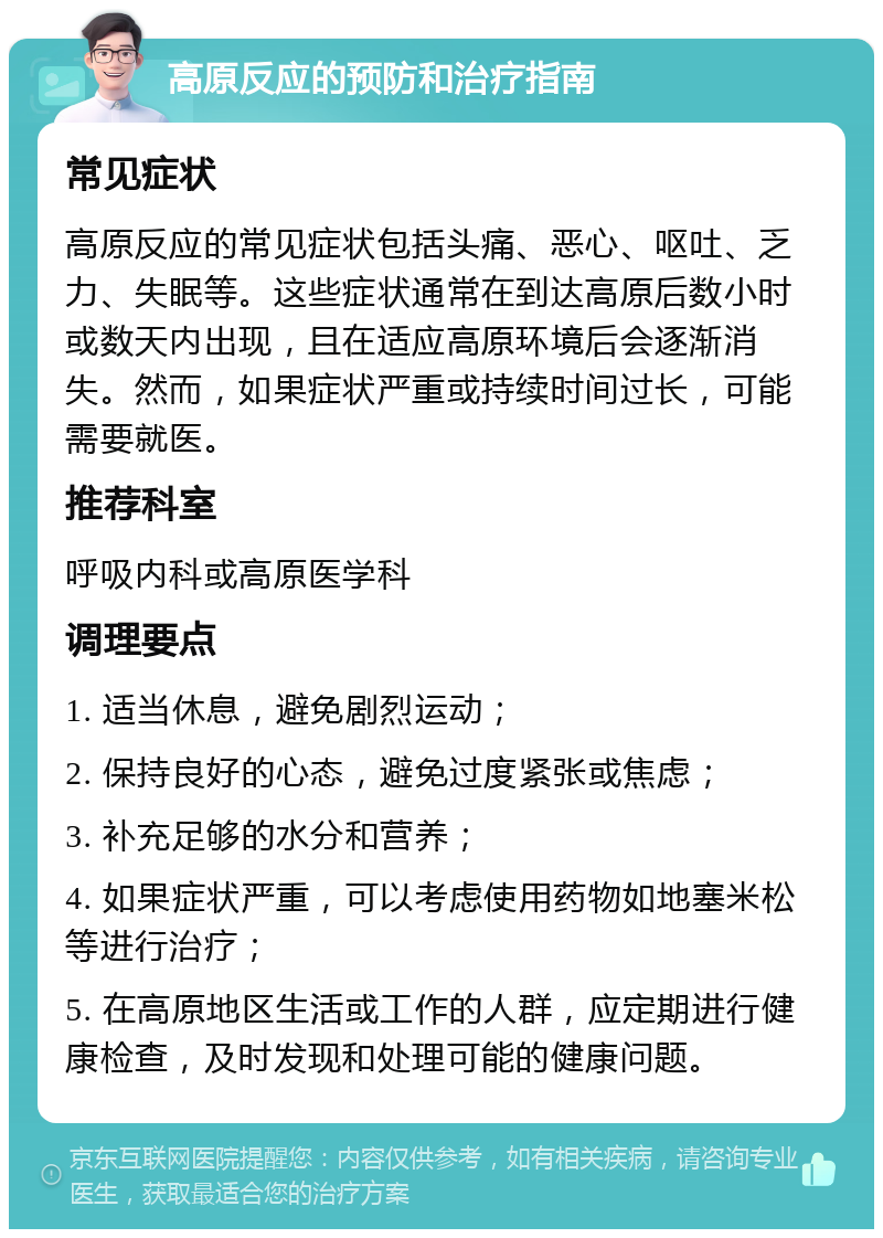 高原反应的预防和治疗指南 常见症状 高原反应的常见症状包括头痛、恶心、呕吐、乏力、失眠等。这些症状通常在到达高原后数小时或数天内出现，且在适应高原环境后会逐渐消失。然而，如果症状严重或持续时间过长，可能需要就医。 推荐科室 呼吸内科或高原医学科 调理要点 1. 适当休息，避免剧烈运动； 2. 保持良好的心态，避免过度紧张或焦虑； 3. 补充足够的水分和营养； 4. 如果症状严重，可以考虑使用药物如地塞米松等进行治疗； 5. 在高原地区生活或工作的人群，应定期进行健康检查，及时发现和处理可能的健康问题。