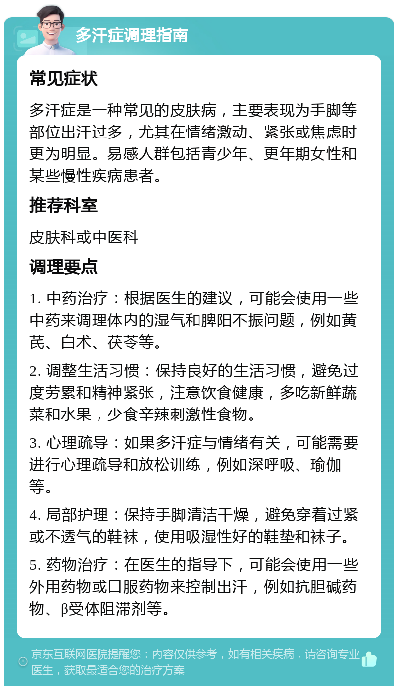 多汗症调理指南 常见症状 多汗症是一种常见的皮肤病，主要表现为手脚等部位出汗过多，尤其在情绪激动、紧张或焦虑时更为明显。易感人群包括青少年、更年期女性和某些慢性疾病患者。 推荐科室 皮肤科或中医科 调理要点 1. 中药治疗：根据医生的建议，可能会使用一些中药来调理体内的湿气和脾阳不振问题，例如黄芪、白术、茯苓等。 2. 调整生活习惯：保持良好的生活习惯，避免过度劳累和精神紧张，注意饮食健康，多吃新鲜蔬菜和水果，少食辛辣刺激性食物。 3. 心理疏导：如果多汗症与情绪有关，可能需要进行心理疏导和放松训练，例如深呼吸、瑜伽等。 4. 局部护理：保持手脚清洁干燥，避免穿着过紧或不透气的鞋袜，使用吸湿性好的鞋垫和袜子。 5. 药物治疗：在医生的指导下，可能会使用一些外用药物或口服药物来控制出汗，例如抗胆碱药物、β受体阻滞剂等。