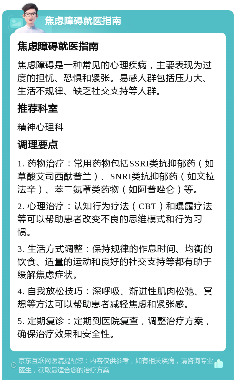 焦虑障碍就医指南 焦虑障碍就医指南 焦虑障碍是一种常见的心理疾病，主要表现为过度的担忧、恐惧和紧张。易感人群包括压力大、生活不规律、缺乏社交支持等人群。 推荐科室 精神心理科 调理要点 1. 药物治疗：常用药物包括SSRI类抗抑郁药（如草酸艾司西酞普兰）、SNRI类抗抑郁药（如文拉法辛）、苯二氮䓬类药物（如阿普唑仑）等。 2. 心理治疗：认知行为疗法（CBT）和曝露疗法等可以帮助患者改变不良的思维模式和行为习惯。 3. 生活方式调整：保持规律的作息时间、均衡的饮食、适量的运动和良好的社交支持等都有助于缓解焦虑症状。 4. 自我放松技巧：深呼吸、渐进性肌肉松弛、冥想等方法可以帮助患者减轻焦虑和紧张感。 5. 定期复诊：定期到医院复查，调整治疗方案，确保治疗效果和安全性。