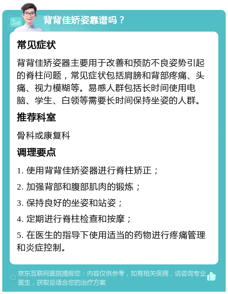 背背佳矫姿靠谱吗？ 常见症状 背背佳矫姿器主要用于改善和预防不良姿势引起的脊柱问题，常见症状包括肩膀和背部疼痛、头痛、视力模糊等。易感人群包括长时间使用电脑、学生、白领等需要长时间保持坐姿的人群。 推荐科室 骨科或康复科 调理要点 1. 使用背背佳矫姿器进行脊柱矫正； 2. 加强背部和腹部肌肉的锻炼； 3. 保持良好的坐姿和站姿； 4. 定期进行脊柱检查和按摩； 5. 在医生的指导下使用适当的药物进行疼痛管理和炎症控制。