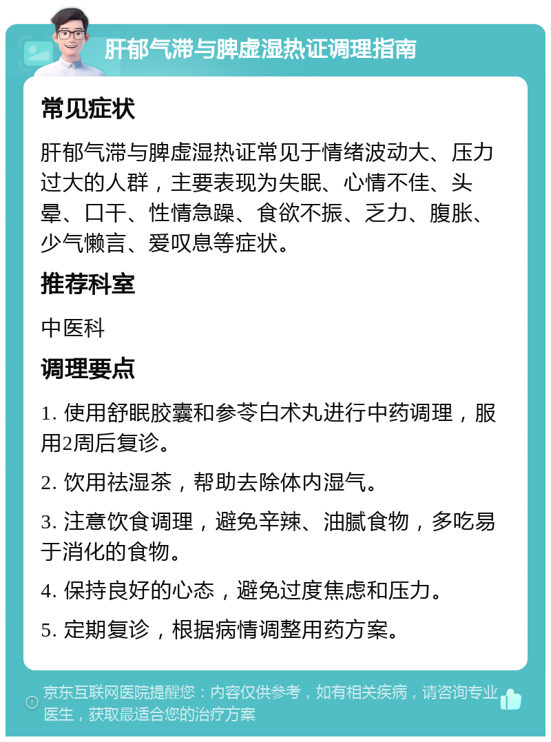 肝郁气滞与脾虚湿热证调理指南 常见症状 肝郁气滞与脾虚湿热证常见于情绪波动大、压力过大的人群，主要表现为失眠、心情不佳、头晕、口干、性情急躁、食欲不振、乏力、腹胀、少气懒言、爱叹息等症状。 推荐科室 中医科 调理要点 1. 使用舒眠胶囊和参苓白术丸进行中药调理，服用2周后复诊。 2. 饮用祛湿茶，帮助去除体内湿气。 3. 注意饮食调理，避免辛辣、油腻食物，多吃易于消化的食物。 4. 保持良好的心态，避免过度焦虑和压力。 5. 定期复诊，根据病情调整用药方案。