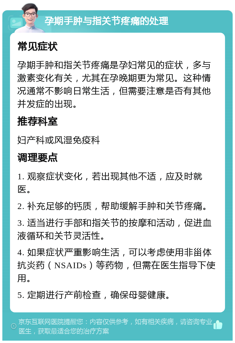 孕期手肿与指关节疼痛的处理 常见症状 孕期手肿和指关节疼痛是孕妇常见的症状，多与激素变化有关，尤其在孕晚期更为常见。这种情况通常不影响日常生活，但需要注意是否有其他并发症的出现。 推荐科室 妇产科或风湿免疫科 调理要点 1. 观察症状变化，若出现其他不适，应及时就医。 2. 补充足够的钙质，帮助缓解手肿和关节疼痛。 3. 适当进行手部和指关节的按摩和活动，促进血液循环和关节灵活性。 4. 如果症状严重影响生活，可以考虑使用非甾体抗炎药（NSAIDs）等药物，但需在医生指导下使用。 5. 定期进行产前检查，确保母婴健康。