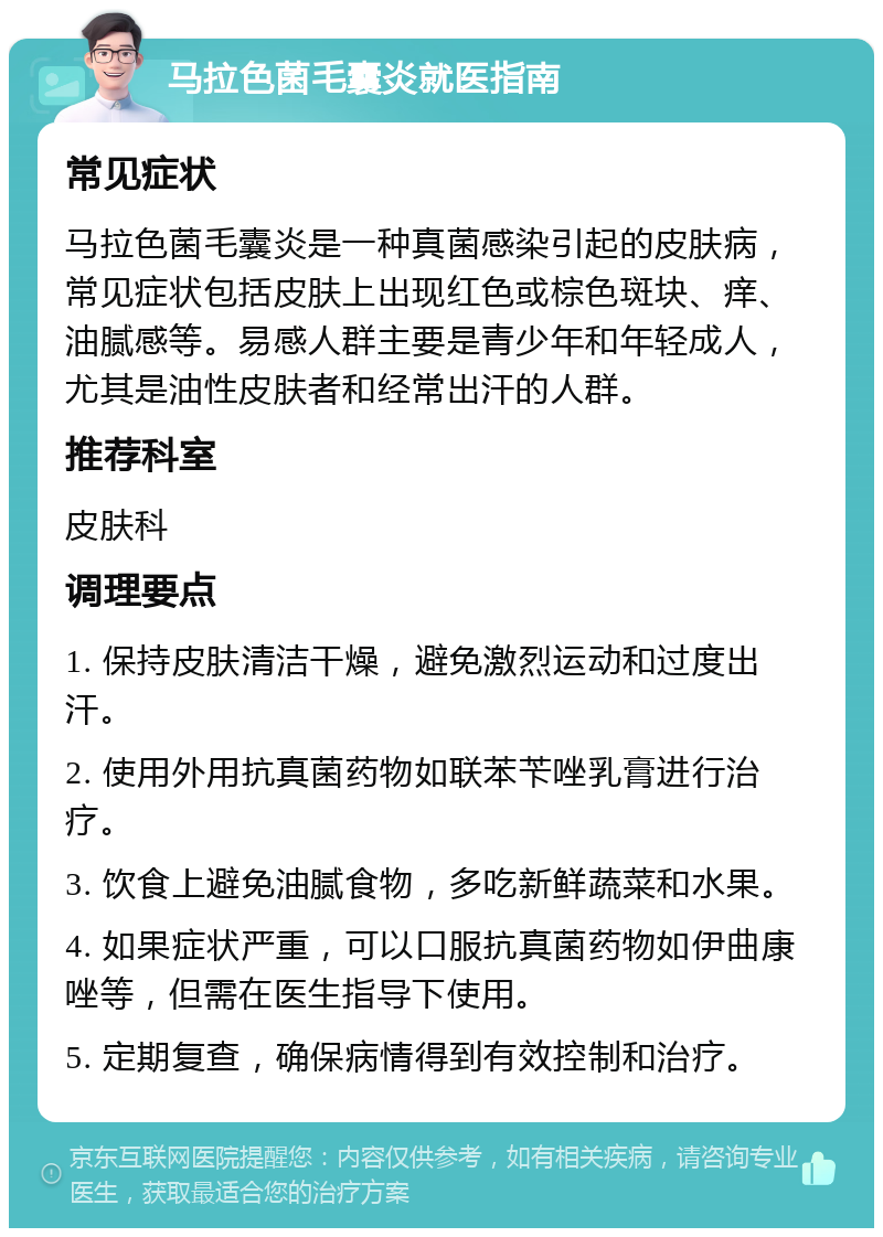 马拉色菌毛囊炎就医指南 常见症状 马拉色菌毛囊炎是一种真菌感染引起的皮肤病，常见症状包括皮肤上出现红色或棕色斑块、痒、油腻感等。易感人群主要是青少年和年轻成人，尤其是油性皮肤者和经常出汗的人群。 推荐科室 皮肤科 调理要点 1. 保持皮肤清洁干燥，避免激烈运动和过度出汗。 2. 使用外用抗真菌药物如联苯苄唑乳膏进行治疗。 3. 饮食上避免油腻食物，多吃新鲜蔬菜和水果。 4. 如果症状严重，可以口服抗真菌药物如伊曲康唑等，但需在医生指导下使用。 5. 定期复查，确保病情得到有效控制和治疗。