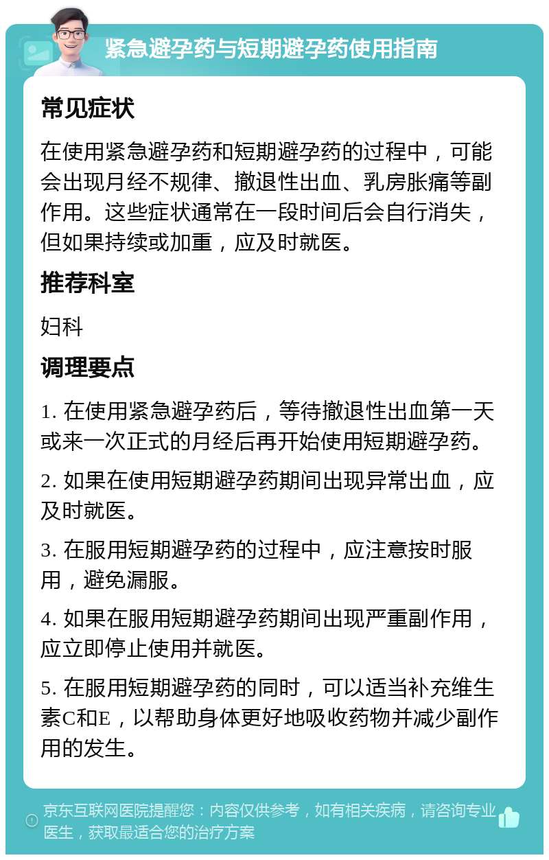 紧急避孕药与短期避孕药使用指南 常见症状 在使用紧急避孕药和短期避孕药的过程中，可能会出现月经不规律、撤退性出血、乳房胀痛等副作用。这些症状通常在一段时间后会自行消失，但如果持续或加重，应及时就医。 推荐科室 妇科 调理要点 1. 在使用紧急避孕药后，等待撤退性出血第一天或来一次正式的月经后再开始使用短期避孕药。 2. 如果在使用短期避孕药期间出现异常出血，应及时就医。 3. 在服用短期避孕药的过程中，应注意按时服用，避免漏服。 4. 如果在服用短期避孕药期间出现严重副作用，应立即停止使用并就医。 5. 在服用短期避孕药的同时，可以适当补充维生素C和E，以帮助身体更好地吸收药物并减少副作用的发生。