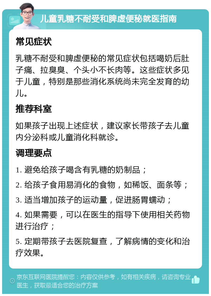 儿童乳糖不耐受和脾虚便秘就医指南 常见症状 乳糖不耐受和脾虚便秘的常见症状包括喝奶后肚子痛、拉臭臭、个头小不长肉等。这些症状多见于儿童，特别是那些消化系统尚未完全发育的幼儿。 推荐科室 如果孩子出现上述症状，建议家长带孩子去儿童内分泌科或儿童消化科就诊。 调理要点 1. 避免给孩子喝含有乳糖的奶制品； 2. 给孩子食用易消化的食物，如稀饭、面条等； 3. 适当增加孩子的运动量，促进肠胃蠕动； 4. 如果需要，可以在医生的指导下使用相关药物进行治疗； 5. 定期带孩子去医院复查，了解病情的变化和治疗效果。