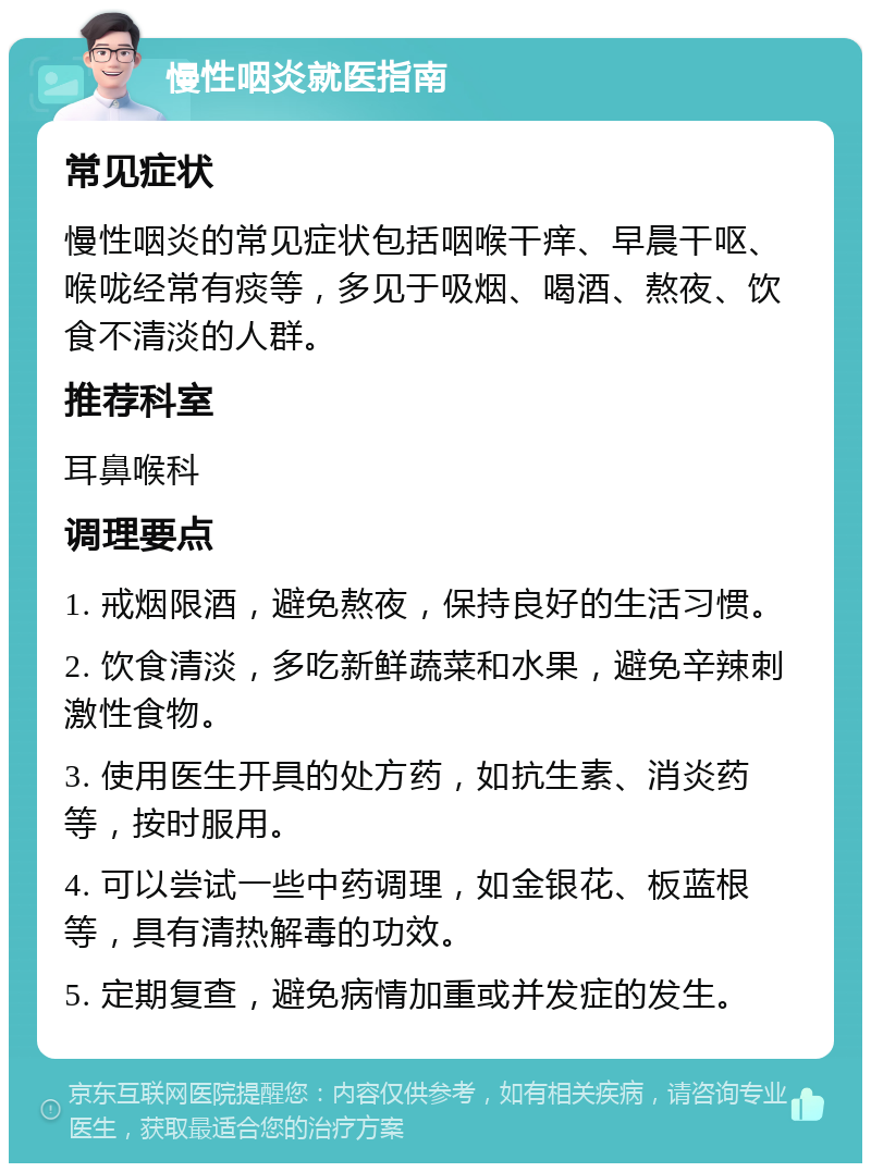 慢性咽炎就医指南 常见症状 慢性咽炎的常见症状包括咽喉干痒、早晨干呕、喉咙经常有痰等，多见于吸烟、喝酒、熬夜、饮食不清淡的人群。 推荐科室 耳鼻喉科 调理要点 1. 戒烟限酒，避免熬夜，保持良好的生活习惯。 2. 饮食清淡，多吃新鲜蔬菜和水果，避免辛辣刺激性食物。 3. 使用医生开具的处方药，如抗生素、消炎药等，按时服用。 4. 可以尝试一些中药调理，如金银花、板蓝根等，具有清热解毒的功效。 5. 定期复查，避免病情加重或并发症的发生。