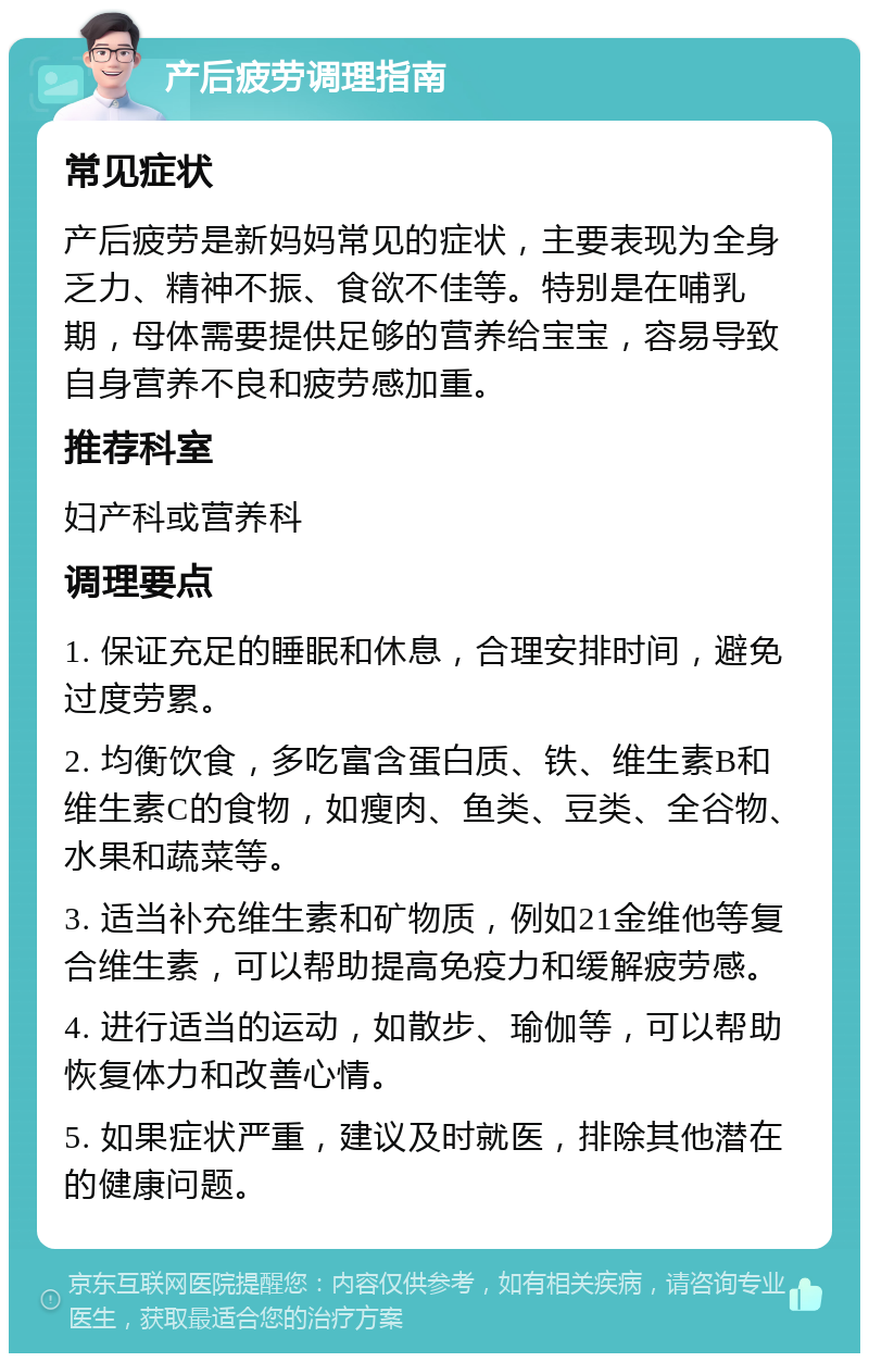 产后疲劳调理指南 常见症状 产后疲劳是新妈妈常见的症状，主要表现为全身乏力、精神不振、食欲不佳等。特别是在哺乳期，母体需要提供足够的营养给宝宝，容易导致自身营养不良和疲劳感加重。 推荐科室 妇产科或营养科 调理要点 1. 保证充足的睡眠和休息，合理安排时间，避免过度劳累。 2. 均衡饮食，多吃富含蛋白质、铁、维生素B和维生素C的食物，如瘦肉、鱼类、豆类、全谷物、水果和蔬菜等。 3. 适当补充维生素和矿物质，例如21金维他等复合维生素，可以帮助提高免疫力和缓解疲劳感。 4. 进行适当的运动，如散步、瑜伽等，可以帮助恢复体力和改善心情。 5. 如果症状严重，建议及时就医，排除其他潜在的健康问题。