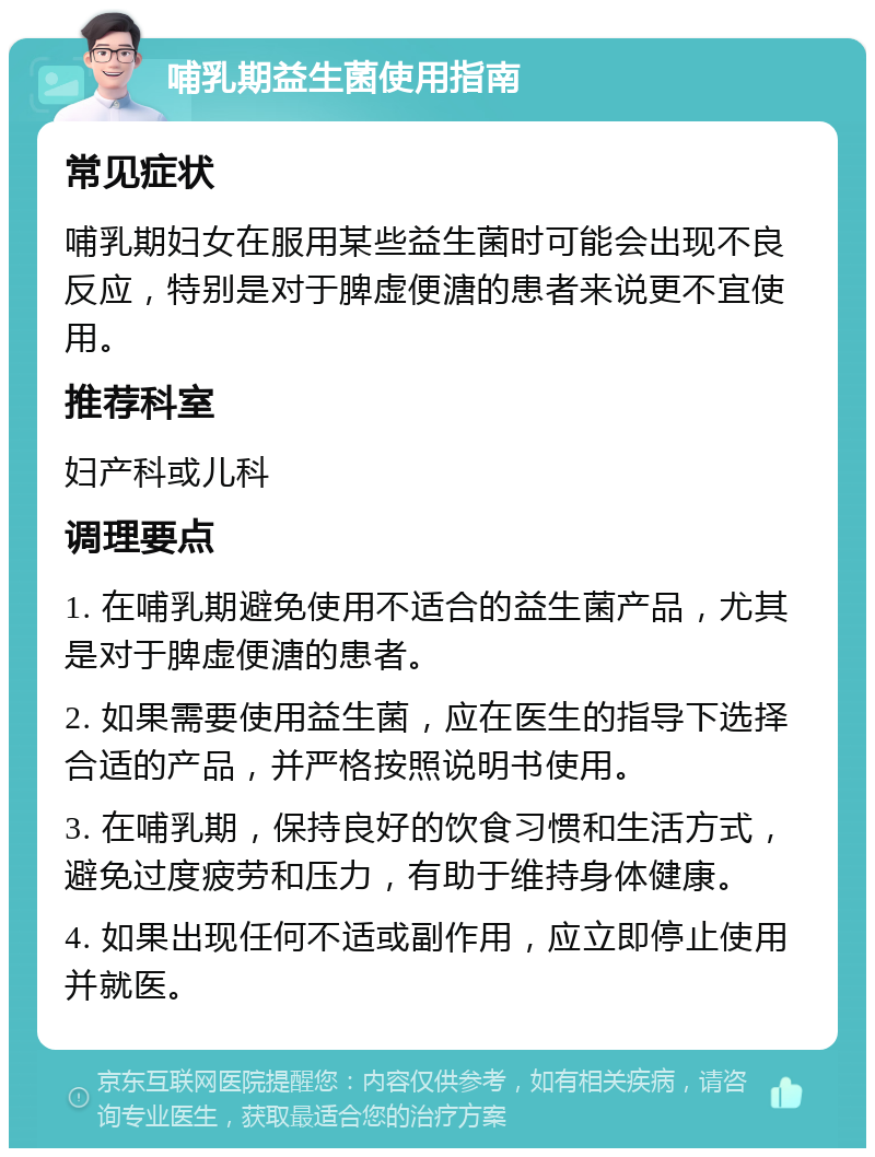 哺乳期益生菌使用指南 常见症状 哺乳期妇女在服用某些益生菌时可能会出现不良反应，特别是对于脾虚便溏的患者来说更不宜使用。 推荐科室 妇产科或儿科 调理要点 1. 在哺乳期避免使用不适合的益生菌产品，尤其是对于脾虚便溏的患者。 2. 如果需要使用益生菌，应在医生的指导下选择合适的产品，并严格按照说明书使用。 3. 在哺乳期，保持良好的饮食习惯和生活方式，避免过度疲劳和压力，有助于维持身体健康。 4. 如果出现任何不适或副作用，应立即停止使用并就医。