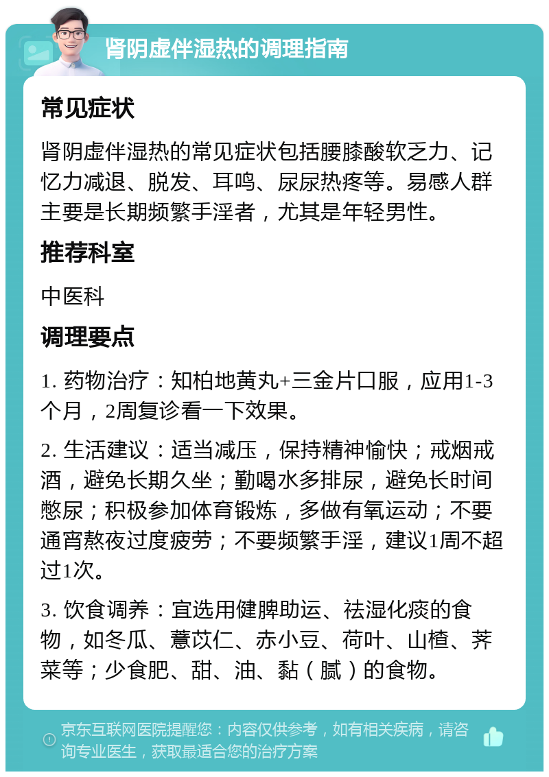 肾阴虚伴湿热的调理指南 常见症状 肾阴虚伴湿热的常见症状包括腰膝酸软乏力、记忆力减退、脱发、耳鸣、尿尿热疼等。易感人群主要是长期频繁手淫者，尤其是年轻男性。 推荐科室 中医科 调理要点 1. 药物治疗：知柏地黄丸+三金片口服，应用1-3个月，2周复诊看一下效果。 2. 生活建议：适当减压，保持精神愉快；戒烟戒酒，避免长期久坐；勤喝水多排尿，避免长时间憋尿；积极参加体育锻炼，多做有氧运动；不要通宵熬夜过度疲劳；不要频繁手淫，建议1周不超过1次。 3. 饮食调养：宜选用健脾助运、祛湿化痰的食物，如冬瓜、薏苡仁、赤小豆、荷叶、山楂、荠菜等；少食肥、甜、油、黏（腻）的食物。