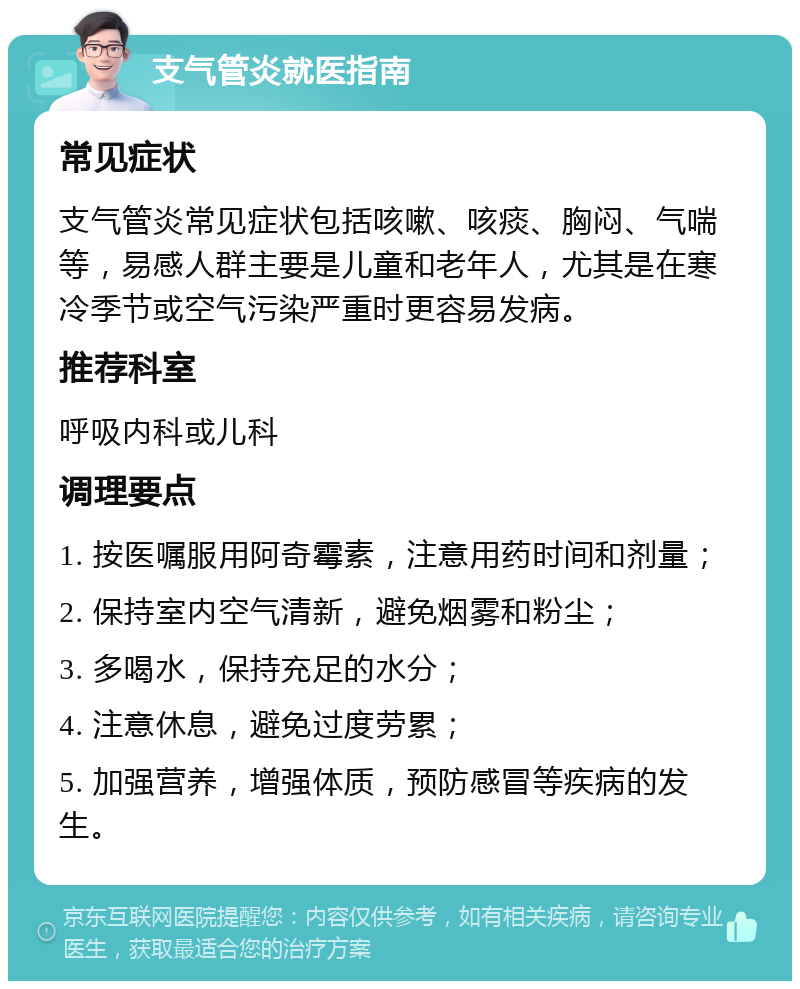 支气管炎就医指南 常见症状 支气管炎常见症状包括咳嗽、咳痰、胸闷、气喘等，易感人群主要是儿童和老年人，尤其是在寒冷季节或空气污染严重时更容易发病。 推荐科室 呼吸内科或儿科 调理要点 1. 按医嘱服用阿奇霉素，注意用药时间和剂量； 2. 保持室内空气清新，避免烟雾和粉尘； 3. 多喝水，保持充足的水分； 4. 注意休息，避免过度劳累； 5. 加强营养，增强体质，预防感冒等疾病的发生。