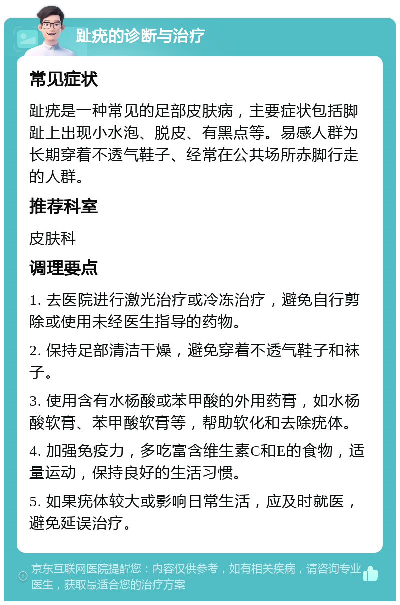 趾疣的诊断与治疗 常见症状 趾疣是一种常见的足部皮肤病，主要症状包括脚趾上出现小水泡、脱皮、有黑点等。易感人群为长期穿着不透气鞋子、经常在公共场所赤脚行走的人群。 推荐科室 皮肤科 调理要点 1. 去医院进行激光治疗或冷冻治疗，避免自行剪除或使用未经医生指导的药物。 2. 保持足部清洁干燥，避免穿着不透气鞋子和袜子。 3. 使用含有水杨酸或苯甲酸的外用药膏，如水杨酸软膏、苯甲酸软膏等，帮助软化和去除疣体。 4. 加强免疫力，多吃富含维生素C和E的食物，适量运动，保持良好的生活习惯。 5. 如果疣体较大或影响日常生活，应及时就医，避免延误治疗。