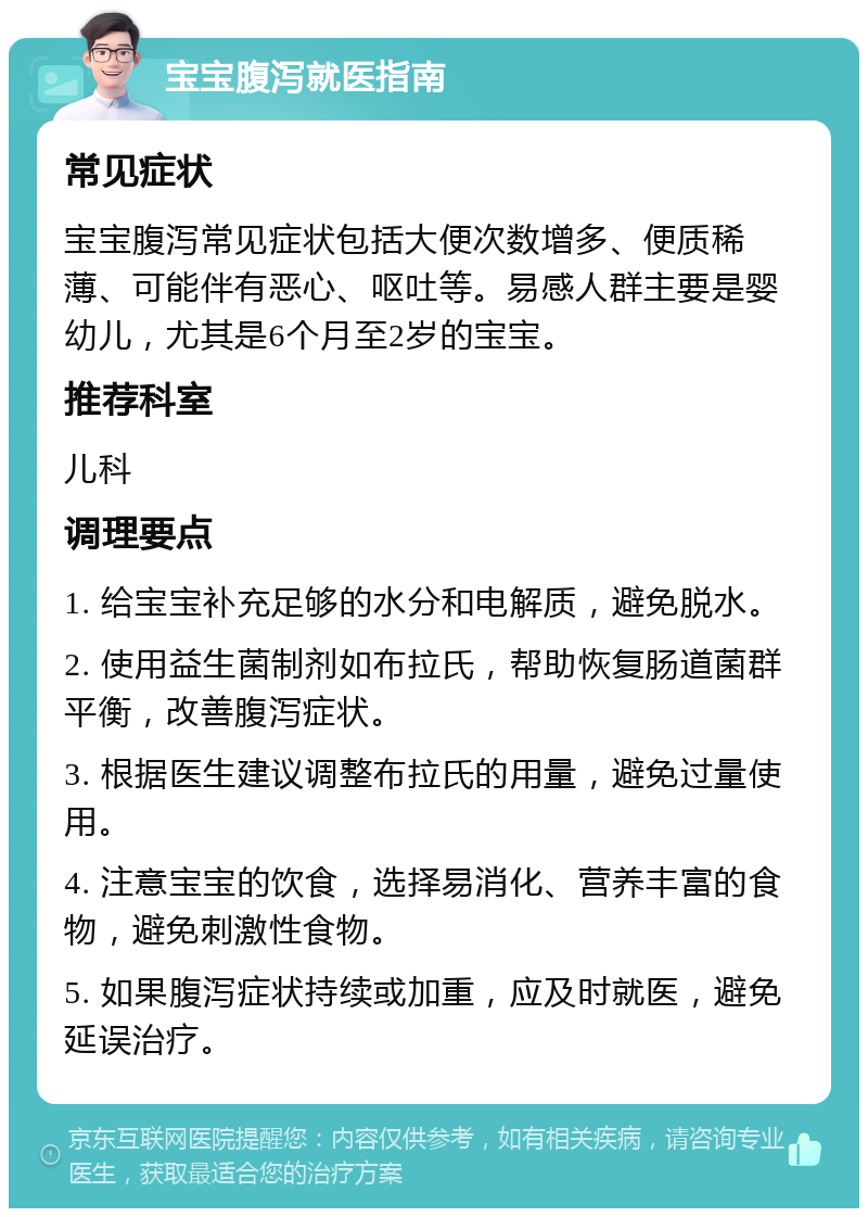 宝宝腹泻就医指南 常见症状 宝宝腹泻常见症状包括大便次数增多、便质稀薄、可能伴有恶心、呕吐等。易感人群主要是婴幼儿，尤其是6个月至2岁的宝宝。 推荐科室 儿科 调理要点 1. 给宝宝补充足够的水分和电解质，避免脱水。 2. 使用益生菌制剂如布拉氏，帮助恢复肠道菌群平衡，改善腹泻症状。 3. 根据医生建议调整布拉氏的用量，避免过量使用。 4. 注意宝宝的饮食，选择易消化、营养丰富的食物，避免刺激性食物。 5. 如果腹泻症状持续或加重，应及时就医，避免延误治疗。