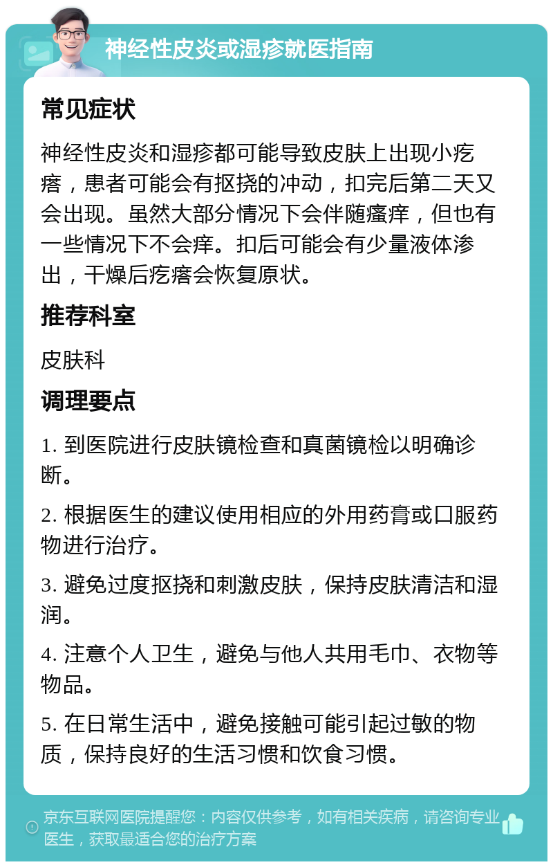 神经性皮炎或湿疹就医指南 常见症状 神经性皮炎和湿疹都可能导致皮肤上出现小疙瘩，患者可能会有抠挠的冲动，扣完后第二天又会出现。虽然大部分情况下会伴随瘙痒，但也有一些情况下不会痒。扣后可能会有少量液体渗出，干燥后疙瘩会恢复原状。 推荐科室 皮肤科 调理要点 1. 到医院进行皮肤镜检查和真菌镜检以明确诊断。 2. 根据医生的建议使用相应的外用药膏或口服药物进行治疗。 3. 避免过度抠挠和刺激皮肤，保持皮肤清洁和湿润。 4. 注意个人卫生，避免与他人共用毛巾、衣物等物品。 5. 在日常生活中，避免接触可能引起过敏的物质，保持良好的生活习惯和饮食习惯。