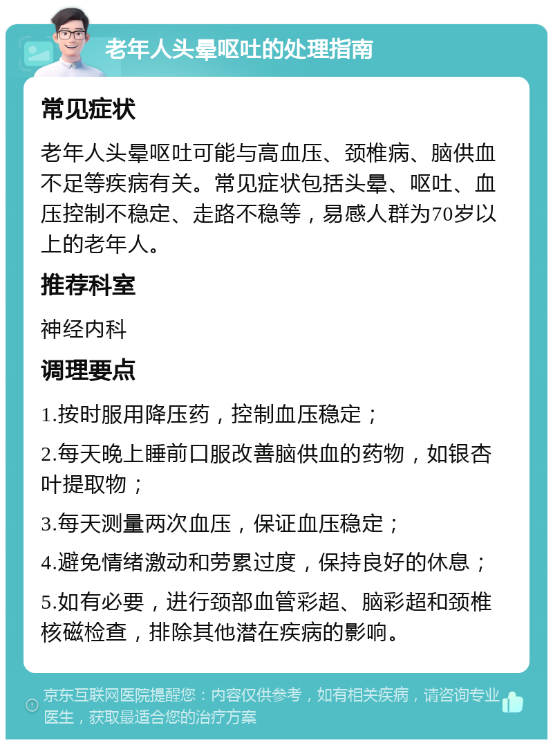 老年人头晕呕吐的处理指南 常见症状 老年人头晕呕吐可能与高血压、颈椎病、脑供血不足等疾病有关。常见症状包括头晕、呕吐、血压控制不稳定、走路不稳等，易感人群为70岁以上的老年人。 推荐科室 神经内科 调理要点 1.按时服用降压药，控制血压稳定； 2.每天晚上睡前口服改善脑供血的药物，如银杏叶提取物； 3.每天测量两次血压，保证血压稳定； 4.避免情绪激动和劳累过度，保持良好的休息； 5.如有必要，进行颈部血管彩超、脑彩超和颈椎核磁检查，排除其他潜在疾病的影响。