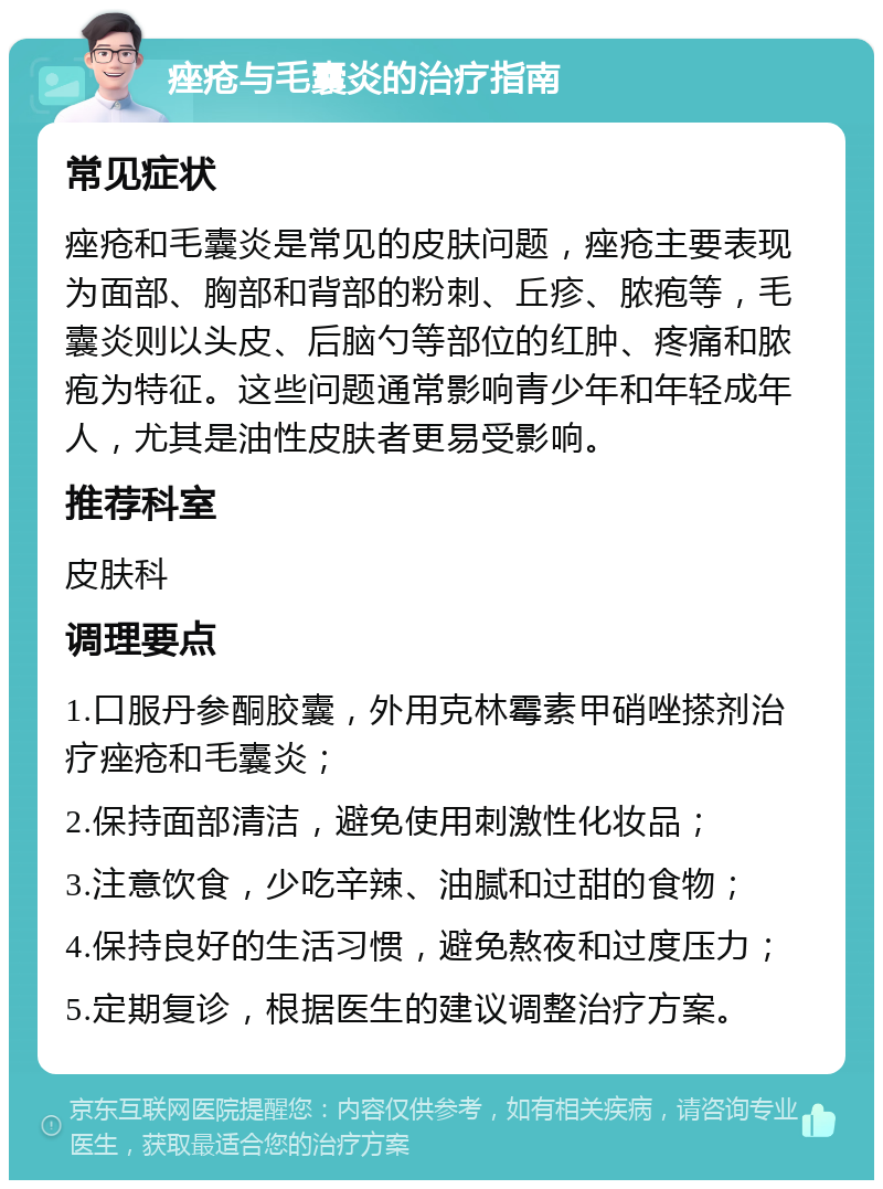 痤疮与毛囊炎的治疗指南 常见症状 痤疮和毛囊炎是常见的皮肤问题，痤疮主要表现为面部、胸部和背部的粉刺、丘疹、脓疱等，毛囊炎则以头皮、后脑勺等部位的红肿、疼痛和脓疱为特征。这些问题通常影响青少年和年轻成年人，尤其是油性皮肤者更易受影响。 推荐科室 皮肤科 调理要点 1.口服丹参酮胶囊，外用克林霉素甲硝唑搽剂治疗痤疮和毛囊炎； 2.保持面部清洁，避免使用刺激性化妆品； 3.注意饮食，少吃辛辣、油腻和过甜的食物； 4.保持良好的生活习惯，避免熬夜和过度压力； 5.定期复诊，根据医生的建议调整治疗方案。