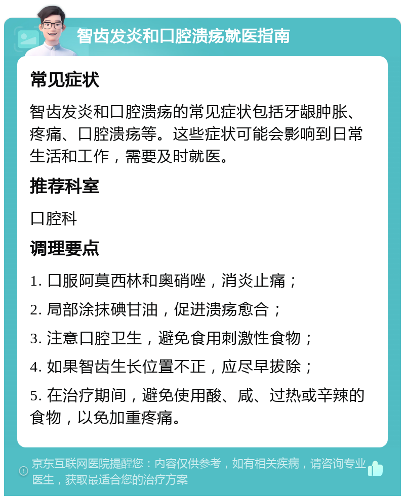 智齿发炎和口腔溃疡就医指南 常见症状 智齿发炎和口腔溃疡的常见症状包括牙龈肿胀、疼痛、口腔溃疡等。这些症状可能会影响到日常生活和工作，需要及时就医。 推荐科室 口腔科 调理要点 1. 口服阿莫西林和奥硝唑，消炎止痛； 2. 局部涂抹碘甘油，促进溃疡愈合； 3. 注意口腔卫生，避免食用刺激性食物； 4. 如果智齿生长位置不正，应尽早拔除； 5. 在治疗期间，避免使用酸、咸、过热或辛辣的食物，以免加重疼痛。