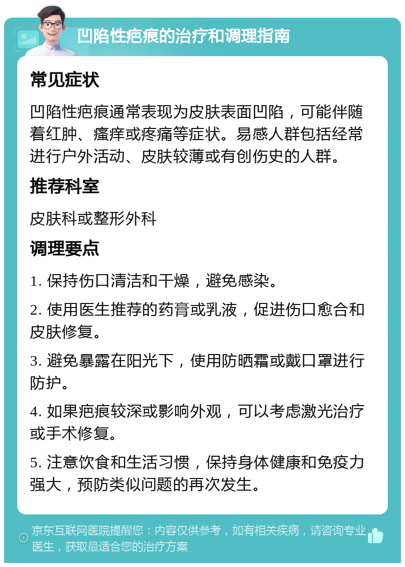 凹陷性疤痕的治疗和调理指南 常见症状 凹陷性疤痕通常表现为皮肤表面凹陷，可能伴随着红肿、瘙痒或疼痛等症状。易感人群包括经常进行户外活动、皮肤较薄或有创伤史的人群。 推荐科室 皮肤科或整形外科 调理要点 1. 保持伤口清洁和干燥，避免感染。 2. 使用医生推荐的药膏或乳液，促进伤口愈合和皮肤修复。 3. 避免暴露在阳光下，使用防晒霜或戴口罩进行防护。 4. 如果疤痕较深或影响外观，可以考虑激光治疗或手术修复。 5. 注意饮食和生活习惯，保持身体健康和免疫力强大，预防类似问题的再次发生。