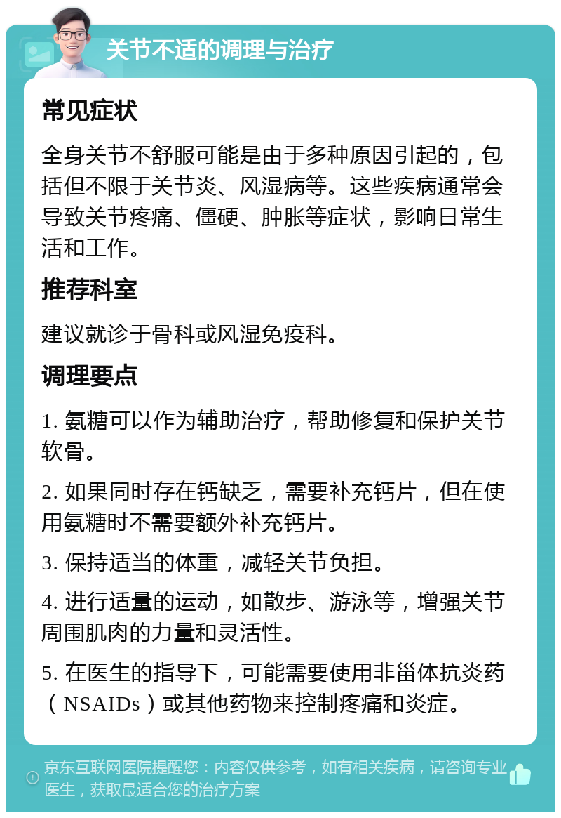 关节不适的调理与治疗 常见症状 全身关节不舒服可能是由于多种原因引起的，包括但不限于关节炎、风湿病等。这些疾病通常会导致关节疼痛、僵硬、肿胀等症状，影响日常生活和工作。 推荐科室 建议就诊于骨科或风湿免疫科。 调理要点 1. 氨糖可以作为辅助治疗，帮助修复和保护关节软骨。 2. 如果同时存在钙缺乏，需要补充钙片，但在使用氨糖时不需要额外补充钙片。 3. 保持适当的体重，减轻关节负担。 4. 进行适量的运动，如散步、游泳等，增强关节周围肌肉的力量和灵活性。 5. 在医生的指导下，可能需要使用非甾体抗炎药（NSAIDs）或其他药物来控制疼痛和炎症。