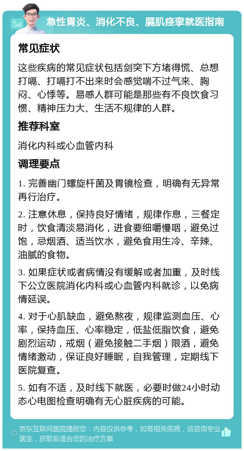 急性胃炎、消化不良、膈肌痉挛就医指南 常见症状 这些疾病的常见症状包括剑突下方堵得慌、总想打嗝、打嗝打不出来时会感觉喘不过气来、胸闷、心悸等。易感人群可能是那些有不良饮食习惯、精神压力大、生活不规律的人群。 推荐科室 消化内科或心血管内科 调理要点 1. 完善幽门螺旋杆菌及胃镜检查，明确有无异常再行治疗。 2. 注意休息，保持良好情绪，规律作息，三餐定时，饮食清淡易消化，进食要细嚼慢咽，避免过饱，忌烟酒、适当饮水，避免食用生冷、辛辣、油腻的食物。 3. 如果症状或者病情没有缓解或者加重，及时线下公立医院消化内科或心血管内科就诊，以免病情延误。 4. 对于心肌缺血，避免熬夜，规律监测血压、心率，保持血压、心率稳定，低盐低脂饮食，避免剧烈运动，戒烟（避免接触二手烟）限酒，避免情绪激动，保证良好睡眠，自我管理，定期线下医院复查。 5. 如有不适，及时线下就医，必要时做24小时动态心电图检查明确有无心脏疾病的可能。