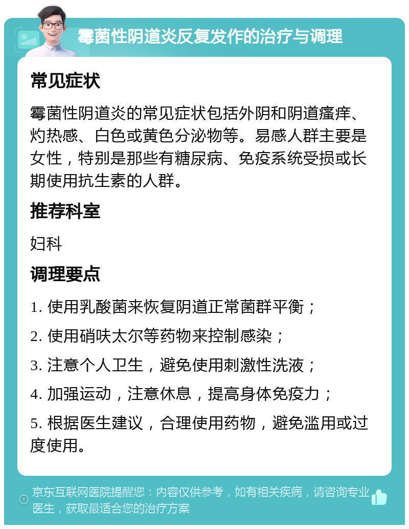 霉菌性阴道炎反复发作的治疗与调理 常见症状 霉菌性阴道炎的常见症状包括外阴和阴道瘙痒、灼热感、白色或黄色分泌物等。易感人群主要是女性，特别是那些有糖尿病、免疫系统受损或长期使用抗生素的人群。 推荐科室 妇科 调理要点 1. 使用乳酸菌来恢复阴道正常菌群平衡； 2. 使用硝呋太尔等药物来控制感染； 3. 注意个人卫生，避免使用刺激性洗液； 4. 加强运动，注意休息，提高身体免疫力； 5. 根据医生建议，合理使用药物，避免滥用或过度使用。