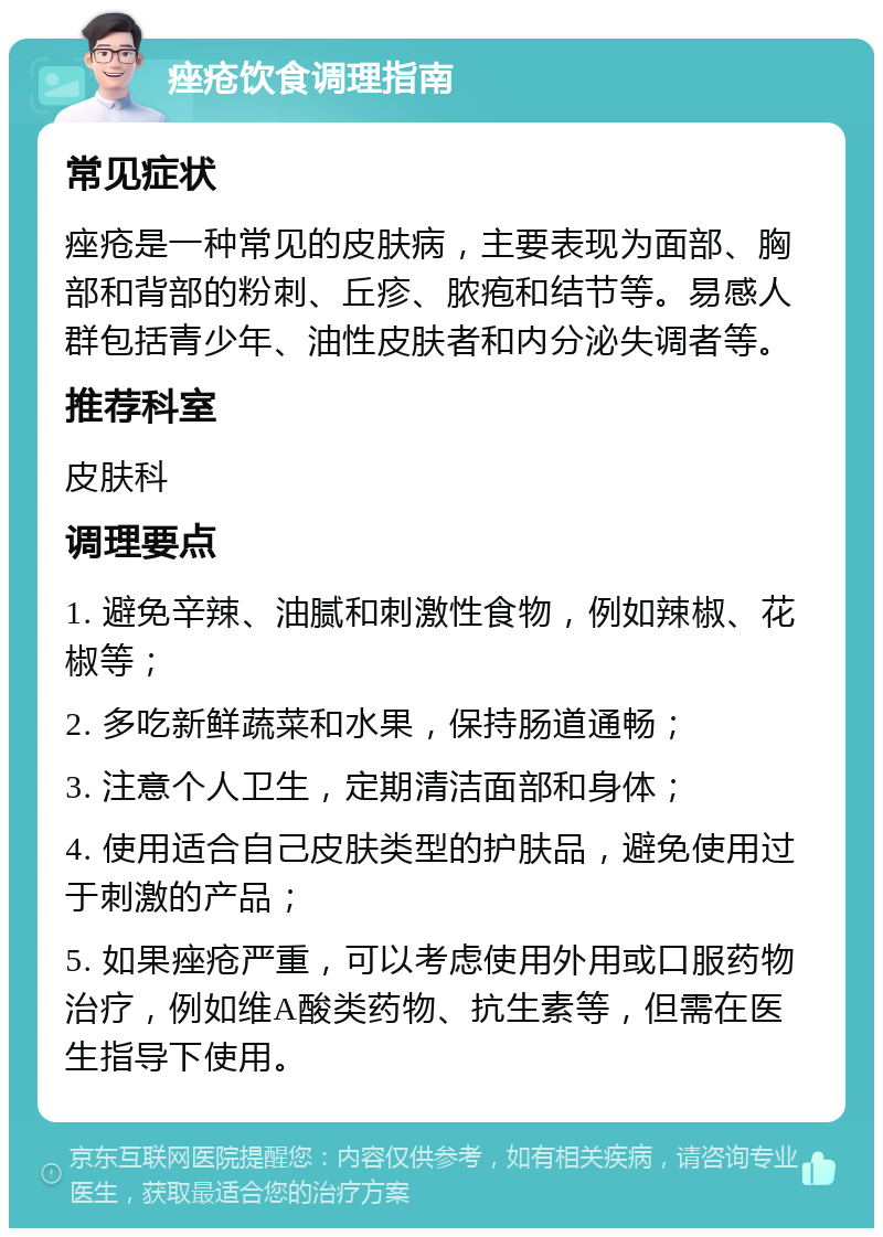 痤疮饮食调理指南 常见症状 痤疮是一种常见的皮肤病，主要表现为面部、胸部和背部的粉刺、丘疹、脓疱和结节等。易感人群包括青少年、油性皮肤者和内分泌失调者等。 推荐科室 皮肤科 调理要点 1. 避免辛辣、油腻和刺激性食物，例如辣椒、花椒等； 2. 多吃新鲜蔬菜和水果，保持肠道通畅； 3. 注意个人卫生，定期清洁面部和身体； 4. 使用适合自己皮肤类型的护肤品，避免使用过于刺激的产品； 5. 如果痤疮严重，可以考虑使用外用或口服药物治疗，例如维A酸类药物、抗生素等，但需在医生指导下使用。