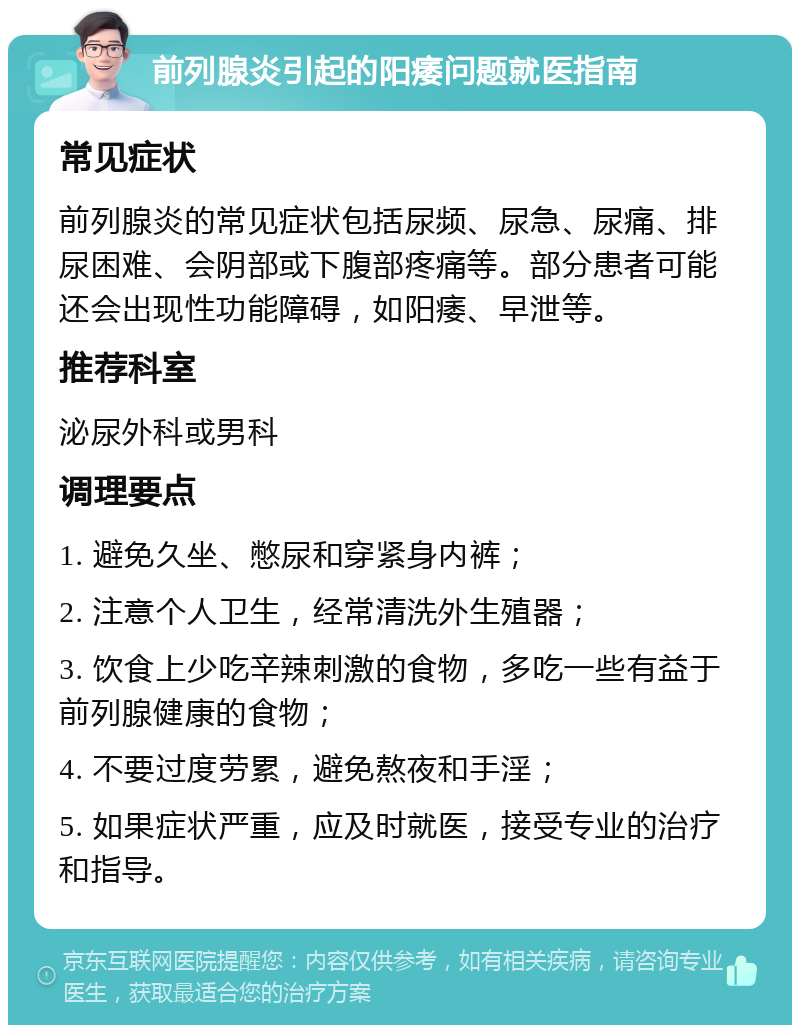 前列腺炎引起的阳痿问题就医指南 常见症状 前列腺炎的常见症状包括尿频、尿急、尿痛、排尿困难、会阴部或下腹部疼痛等。部分患者可能还会出现性功能障碍，如阳痿、早泄等。 推荐科室 泌尿外科或男科 调理要点 1. 避免久坐、憋尿和穿紧身内裤； 2. 注意个人卫生，经常清洗外生殖器； 3. 饮食上少吃辛辣刺激的食物，多吃一些有益于前列腺健康的食物； 4. 不要过度劳累，避免熬夜和手淫； 5. 如果症状严重，应及时就医，接受专业的治疗和指导。