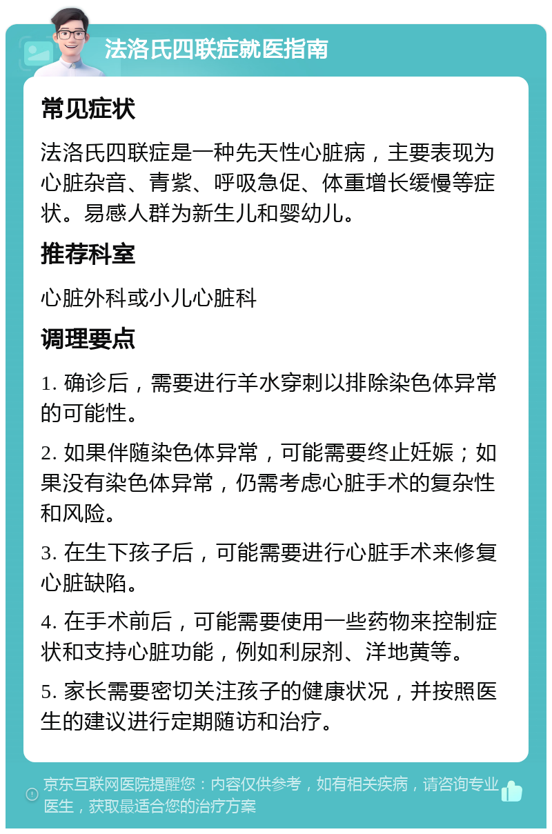 法洛氏四联症就医指南 常见症状 法洛氏四联症是一种先天性心脏病，主要表现为心脏杂音、青紫、呼吸急促、体重增长缓慢等症状。易感人群为新生儿和婴幼儿。 推荐科室 心脏外科或小儿心脏科 调理要点 1. 确诊后，需要进行羊水穿刺以排除染色体异常的可能性。 2. 如果伴随染色体异常，可能需要终止妊娠；如果没有染色体异常，仍需考虑心脏手术的复杂性和风险。 3. 在生下孩子后，可能需要进行心脏手术来修复心脏缺陷。 4. 在手术前后，可能需要使用一些药物来控制症状和支持心脏功能，例如利尿剂、洋地黄等。 5. 家长需要密切关注孩子的健康状况，并按照医生的建议进行定期随访和治疗。